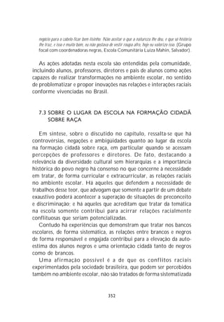 negócio para o cabelo ficar bem lisinho. Não aceitar o que a natureza lhe deu, e que só história
  lhe traz, e isso é muito bom, eu não gostava de vestir roupa afro, hoje eu valorizo isso. (Grupo
  focal com coordenadoras negras, Escola Comunitária Luiza Mahin, Salvador).

   As ações adotadas nesta escola são entendidas pela comunidade,
incluindo alunos, professores, diretores e pais de alunos como ações
capazes de realizar transformações no ambiente escolar, no sentido
de problematizar e propor inovações nas relações e interações raciais
conforme vivenciadas no Brasil.


  7.3 SOBRE O LUGAR DA ESCOLA NA FORMAÇÃO CIDADÃ
      SOBRE RAÇA

   Em síntese, sobre o discutido no capítulo, ressalta-se que há
controvérsias, negações e ambigüidades quanto ao lugar da escola
na formação cidadã sobre raça, em particular quando se acessam
percepções de professores e diretores. De fato, destacando a
relevância da diversidade cultural sem hierarquias e a importância
histórica do povo negro há consenso no que concerne à necessidade
em tratar, de forma curricular e extracurricular, as relações raciais
no ambiente escolar. Há aqueles que defendem a necessidade de
trabalhos desse teor, que advogam que somente a partir de um debate
exaustivo poderá acontecer a superação de situações de preconceito
e discriminação; e há aqueles que acreditam que tratar da temática
na escola somente contribui para acirrar relações racialmente
conflituosas que seriam potencializadas.
   Contudo há experiências que demonstram que tratar nos bancos
escolares, de forma sistemática, as relações entre brancos e negros
de forma responsável e engajada contribui para a elevação da auto-
estima dos alunos negros e uma orientação cidadã tanto de negros
como de brancos.
   Uma afirmação possível é a de que os conflitos raciais
experimentados pela sociedade brasileira, que podem ser percebidos
também no ambiente escolar, não são tratados de forma sistematizada


                                             352
 