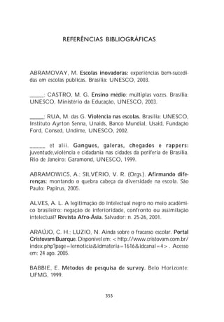 REFERÊNCIAS BIBLIOGRÁFICAS




ABRAMOVAY, M. Escolas inovadoras: experiências bem-sucedi-
das em escolas públicas. Brasília: UNESCO, 2003.

_____; CASTRO, M. G. Ensino médio: múltiplas vozes. Brasília:
UNESCO, Ministério da Educação, UNESCO, 2003.

_____; RUA, M. das G. Violência nas escolas. Brasília: UNESCO,
Instituto Ayrton Senna, Unaids, Banco Mundial, Usaid, Fundação
Ford, Consed, Undime, UNESCO, 2002.

_____ et alii. Gangues, galeras, chegados e rappers:
juventude,violência e cidadania nas cidades da periferia de Brasília.
Rio de Janeiro: Garamond, UNESCO, 1999.

ABRAMOWICS, A.; SILVÉRIO, V. R. (Orgs.). Afirmando dife-
renças: montando o quebra cabeça da diversidade na escola. São
Paulo: Papirus, 2005.

ALVES, A. L. A legitimação do intelectual negro no meio acadêmi-
co brasileiro: negação de inferioridade, confronto ou assimilação
intelectual? Revista Afro-Ásia. Salvador: n. 25-26, 2001.

ARAÚJO, C. H.; LUZIO, N. Ainda sobre o fracasso escolar. Portal
Cristovam Buarque. Disponível em: <http://www.cristovam.com.br/
index.php?page=lernoticia&idmateria=1616&idcanal=4>. Acesso
em: 24 ago. 2005.

BABBIE, E. Métodos de pesquisa de survey. Belo Horizonte:
UFMG, 1999.


                                355
 