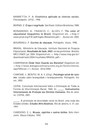BARBETTA, P. A. Estatística aplicada às ciências sociais.
Florianópolis: UFSC, 1998.

BERND, Z. O que é negritude. São Paulo: Editora Brasiliense,1988.

BONAMINO, A.; FRANCO, C.; ALVES, F. The color of
educational inequalities in Brazil. Disponível em: <http://
www.preal.org/FIE/pdf/lopbc/Bonamino.pdf> . Acesso em: 2005.

BOURDIEU, P. Escritos de educação. Petrópolis: Vozes, 1998.

BRASIL. Ministério da Educação. Instituto Nacional de Pesquisa
Educacionais. Resultados do Saeb, 2003: versão preliminar. Brasília:
MEC/INEP, jul. 2004. Disponível em :< http://www.inep.gov.br/
download/saeb/2004/resultados/BRASIL.pdf> .

CAMPANHA Onde Você Guarda seu Racismo? Disponível em:
<http://www.dialogoscontraoracismo.org.br/forms/interna.
aspx?IdSecao=1>Acesso: 20/6/2005

CARONE, I.; BENTO, M. A. S. (Org.). Psicologia social do racis-
mo: estudos sobre branquidade e branqueamento. Petrópolis: Vo-
zes, 2002.

CEPIA. Convenção Internacional Sobre a Eliminação de Todas as
Formas de Discriminação Racial, 1968. In: _____. Instrumentos
Internacionais de Proteção aos Direitos Humanos. Rio de Janei-
ro: CEPIA, 2001.

_____. A promoção da diversidade racial no Brasil: uma visão dos
Estados Unidos. Estudos Afro-Asiáticos. Rio de Janeiro, n. 31, out.
1997.

CARDOSO, E. L. Bruxas, espíritos e outros bichos. Belo Hori-
zonte: Mazza Edições, 1992.


                                356
 