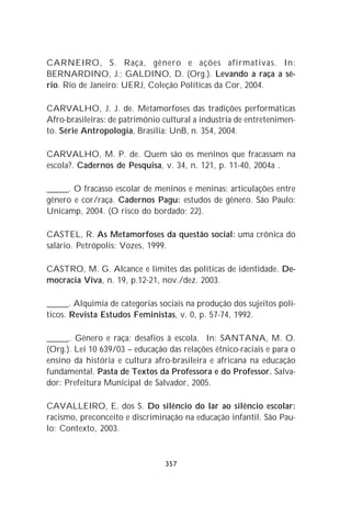 CARNEIRO, S. Raça, gênero e ações afirmativas. In:
BERNARDINO, J.; GALDINO, D. (Org.). Levando a raça a sé-
rio. Rio de Janeiro: UERJ, Coleção Políticas da Cor, 2004.

CARVALHO, J. J. de. Metamorfoses das tradições performáticas
Afro-brasileiras: de patrimônio cultural a industria de entretenimen-
to. Série Antropologia, Brasília: UnB, n. 354, 2004.

CARVALHO, M. P. de. Quem são os meninos que fracassam na
escola?. Cadernos de Pesquisa, v. 34, n. 121, p. 11-40, 2004a .

_____. O fracasso escolar de meninos e meninas: articulações entre
gênero e cor/raça. Cadernos Pagu: estudos de gênero. São Paulo:
Unicamp, 2004. (O risco do bordado; 22).

CASTEL, R. As Metamorfoses da questão social: uma crônica do
salário. Petrópolis: Vozes, 1999.

CASTRO, M. G. Alcance e limites das políticas de identidade. De-
mocracia Viva, n. 19, p.12-21, nov./dez. 2003.

_____. Alquimia de categorias sociais na produção dos sujeitos polí-
ticos. Revista Estudos Feministas, v. 0, p. 57-74, 1992.

_____. Gênero e raça: desafios à escola. In: SANTANA, M. O.
(Org.). Lei 10 639/03 – educação das relações étnico-raciais e para o
ensino da história e cultura afro-brasileira e africana na educação
fundamental. Pasta de Textos da Professora e do Professor. Salva-
dor: Prefeitura Municipal de Salvador, 2005.

CAVALLEIRO, E. dos S. Do silêncio do lar ao silêncio escolar:
racismo, preconceito e discriminação na educação infantil. São Pau-
lo: Contexto, 2003.



                                357
 