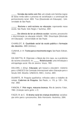 _____. Veredas das noites sem fim: um estudo com famílias negras
de baixa renda sobre o processo de socialização e a construção do
pertencimento racial. 2003. Tese (Doutorado em Educação) - Uni-
versidade de São Paulo.

_____. Racismo e anti-racismo na educação: repensando nossa
escola. São Paulo: Selo Negro / Summus, 2001.

_____. Do silêncio do lar ao silêncio escolar: racismo, preconceito
e discriminação na educação infantil. 1998. Dissertação (Mestrado
em Educação) - Universidade de São Paulo.

CHARLOT, B. Qualidade social da escola pública e formação
dos docentes. 2005 (mimeo.).

CUNHA, Jr. H. Textos para o movimento negro. São Paulo: Edicon,
1992.

DA MATTA, R. Digressão: a fábula das três raças, ou o problema
do racismo à brasileira. In: _____. Relativizando: uma introdução à
antropologia social. Rio de Janeiro: Vozes, 1981.

DELORS, J. (Org.). Educação: um tesouro a descobrir; relatório
para a UNESCO da Comissão Internacional sobre Educação para o
Século XXI. Brasília: UNESCO, MEC, Cortez, 2001.

DUARTE, R. Pesquisa qualitativa: reflexões sobre o trabalho de
campo. Cadernos de Pesquisa. São Paulo:, n. 115, p. 139 – 154,
mar. 2002.

FANON, F. Pele negra, máscaras brancas. Rio de Janeiro: Fator,
1983. (Coleção outra gente; v.1)

FAZZI, R. de C. O drama racial de crianças brasileiras: socializa-
ção entre pares e preconceitos. Belo Horizonte: Autêntica, 2004.


                               358
 