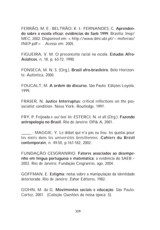 FERRÃO, M. E.; BELTRÃO, K. I.; FERNANDES, C. Aprenden-
do sobre a escola eficaz: evidências do Saeb 1999. Brasília: Inep/
MEC, 2002. Disponível em: <http://www.dmi.ubi.pt/~meferrao/
INEP.pdf> . Acesso em: 2005.

FIGUEIRA, V. M. O preconceito racial na escola. Estudos Afro-
Asiáticos, n. 18, p. 63-72, 1990.

FONSECA, M. N. S. (Org.). Brasil afro-brasileiro. Belo Horizon-
te: Autêntica, 2000.

FOUCALT, M. A ordem do discurso. São Paulo: Edições Loyola,
1999.

FRASER, N. Justice Interruptus: critical reflections on the pos-
socialist condition. Nova York: Routledge, 1997.

FRY, P. Feijoada e soul food. In: ESTERCI, N. et all (Org.). Fazendo
antropologia no Brasil. Rio de Janeiro: DP& A, 2001.

_____ ; MAGGIE, Y. Le débat qui n’a pas eu lieu: les quotas pour
les noirs dans les universités brésiliennes. Cahiers du Brésil
contemporain, n. 49-50, p.167-182, 2002.

FUNDAÇÃO CESGRANRIO. Fatores associados ao desempe-
nho em língua portuguesa e matemática: a evidência do SAEB –
2003. Rio de Janeiro: Fundação Cesgranrio, ago. 2004.

GOFFMAN, E. Estigma: notas sobre a manipulação da identidade
deteriorada. Rio de Janeiro: Zahar Editores, 1982.

GOHN, M. da G. Movimentos sociais e educação. São Paulo:
Cortez, 2001. (Coleção Questões da nossa época; 5).



                                359
 