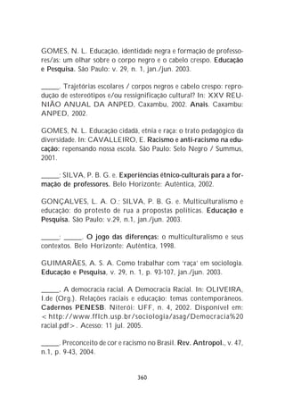 GOMES, N. L. Educação, identidade negra e formação de professo-
res/as: um olhar sobre o corpo negro e o cabelo crespo. Educação
e Pesquisa. São Paulo: v. 29, n. 1, jan./jun. 2003.

_____. Trajetórias escolares / corpos negros e cabelo crespo: repro-
dução de estereótipos e/ou ressignificação cultural? In: XXV REU-
NIÃO ANUAL DA ANPED, Caxambu, 2002. Anais. Caxambu:
ANPED, 2002.

GOMES, N. L. Educação cidadã, etnia e raça: o trato pedagógico da
diversidade. In: CAVALLEIRO, E. Racismo e anti-racismo na edu-
cação: repensando nossa escola. São Paulo: Selo Negro / Summus,
2001.

_____; SILVA, P. B. G. e. Experiências étnico-culturais para a for-
mação de professores. Belo Horizonte: Autêntica, 2002.

GONÇALVES, L. A. O.; SILVA, P. B. G. e. Multiculturalismo e
educação: do protesto de rua a propostas políticas. Educação e
Pesquisa. São Paulo: v.29, n.1, jan./jun. 2003.

_____; _____. O jogo das diferenças: o multiculturalismo e seus
contextos. Belo Horizonte: Autêntica, 1998.

GUIMARÃES, A. S. A. Como trabalhar com ‘raça’ em sociologia.
Educação e Pesquisa, v. 29, n. 1, p. 93-107, jan./jun. 2003.

_____. A democracia racial. A Democracia Racial. In: OLIVEIRA,
I.de (Org.). Relações raciais e educação: temas contemporâneos.
Cadernos PENESB. Niterói: UFF, n. 4, 2002. Disponível em:
<http://www.fflch.usp.br/sociologia/asag/Democracia%20
racial.pdf>. Acesso: 11 jul. 2005.

_____. Preconceito de cor e racismo no Brasil. Rev. Antropol., v. 47,
n.1, p. 9-43, 2004.


                                360
 