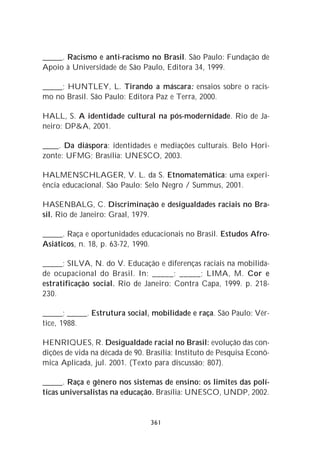 _____. Racismo e anti-racismo no Brasil. São Paulo: Fundação de
Apoio à Universidade de São Paulo, Editora 34, 1999.

_____; HUNTLEY, L. Tirando a máscara: ensaios sobre o racis-
mo no Brasil. São Paulo: Editora Paz e Terra, 2000.

HALL, S. A identidade cultural na pós-modernidade. Rio de Ja-
neiro: DP&A, 2001.

____. Da diáspora: identidades e mediações culturais. Belo Hori-
zonte: UFMG; Brasília: UNESCO, 2003.

HALMENSCHLAGER, V. L. da S. Etnomatemática: uma experi-
ência educacional. São Paulo: Selo Negro / Summus, 2001.

HASENBALG, C. Discriminação e desigualdades raciais no Bra-
sil. Rio de Janeiro: Graal, 1979.

_____. Raça e oportunidades educacionais no Brasil. Estudos Afro-
Asiáticos, n. 18, p. 63-72, 1990.

_____; SILVA, N. do V. Educação e diferenças raciais na mobilida-
de ocupacional do Brasil. In: _____; _____; LIMA, M. Cor e
estratificação social. Rio de Janeiro: Contra Capa, 1999. p. 218-
230.

_____; _____. Estrutura social, mobilidade e raça. São Paulo: Vér-
tice, 1988.

HENRIQUES, R. Desigualdade racial no Brasil: evolução das con-
dições de vida na década de 90. Brasília: Instituto de Pesquisa Econô-
mica Aplicada, jul. 2001. (Texto para discussão; 807).

_____. Raça e gênero nos sistemas de ensino: os limites das polí-
ticas universalistas na educação. Brasília: UNESCO, UNDP, 2002.


                                 361
 