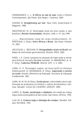 HERNANDEZ, L. L. A África na sala de aula: visita à História
Contemporânea. São Paulo: Selo Negro / Summus, 2005.

HOOKS, B. Straightening our hair. New York: Avant-Garde Z
Magazine, 1988.

INOCÊNCIO, N. O. Diversidade racial nas artes visuais: o caso
brasileiro. Revista Humanidades. Brasília: UnB, n. 47, dez.1999.

_____. Representação visual do corpo afrodescendente. In:
PANTOJA, S. (Org.). Entre Áfricas e Brasis. São Paulo: Paralelo
15, 2001.

JACCOUD, L.; BEGHIN, N. Desigualdades raciais no Brasil: um
balaço da intervenção governamental. Brasília: IPEA, 2002.

KING, J. E. Como a pesquisa na educação do negro pode se tornar
uma forma de luta pela liberdade humana?. In: BRANDÃO, A. A.
P. (Org.). Cadernos PENESB. Niterói: UFF, n. 5, 2004.

LIMA, H. P. Personagens negros: um breve perfil na literatura
infanto-juvenil. In: MUNANGA, K. (Org.). Superando o racismo
na escola. Brasília: Ministério da Educação, Secretaria de Educação
Fundamental, 2001.

LIMA, M. N. M. de (Org.). Escola plural: a diversidade está na sala;
formação de professoras em história e cultura afro-brasileira e afri-
cana. Salvador: Cortez Ed, CEAFRO, UNICEF, 2005.

LOPES, A. Escola, socialização e cidadania: um estudo da criança
negra numa escola pública de São Carlos. São Carlos: UFSCar, 1995.

LUZ, M. A. Cultura negra e ideologia do recalque. Salvador: Edi-
ções SECNEB, 1994.


                                362
 