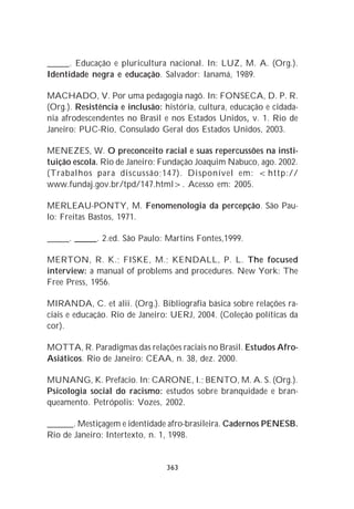 _____. Educação e pluricultura nacional. In: LUZ, M. A. (Org.).
Identidade negra e educação. Salvador: Ianamá, 1989.

MACHADO, V. Por uma pedagogia nagô. In: FONSECA, D. P. R.
(Org.). Resistência e inclusão: história, cultura, educação e cidada-
nia afrodescendentes no Brasil e nos Estados Unidos, v. 1. Rio de
Janeiro: PUC-Rio, Consulado Geral dos Estados Unidos, 2003.

MENEZES, W. O preconceito racial e suas repercussões na insti-
tuição escola. Rio de Janeiro: Fundação Joaquim Nabuco, ago. 2002.
(Trabalhos para discussão;147). Disponível em: <http://
www.fundaj.gov.br/tpd/147.html>. Acesso em: 2005.

MERLEAU-PONTY, M. Fenomenologia da percepção. São Pau-
lo: Freitas Bastos, 1971.

_____. _____. 2.ed. São Paulo: Martins Fontes,1999.

MERTON, R. K.; FISKE, M.; KENDALL, P. L. The focused
interview: a manual of problems and procedures. New York: The
Free Press, 1956.

MIRANDA, C. et alii. (Org.). Bibliografia básica sobre relações ra-
ciais e educação. Rio de Janeiro: UERJ, 2004. (Coleção políticas da
cor).

MOTTA, R. Paradigmas das relações raciais no Brasil. Estudos Afro-
Asiáticos. Rio de Janeiro: CEAA, n. 38, dez. 2000.

MUNANG, K. Prefácio. In: CARONE, I.; BENTO, M. A. S. (Org.).
Psicologia social do racismo: estudos sobre branquidade e bran-
queamento. Petrópolis: Vozes, 2002.

______. Mestiçagem e identidade afro-brasileira. Cadernos PENESB.
Rio de Janeiro: Intertexto, n. 1, 1998.


                                363
 