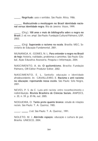 _____. Negritude: usos e sentidos. São Paulo: Ática, 1986.

______. Rediscutindo a mestiçagem no Brasil identidade nacio-
nal versus identidade negra. Rio de Janeiro: Vozes, 1999.

_____. (Org.). 100 anos e mais de bibliografia sobre o negro no
Brasil. 2. ed. rev. ampl. São Paulo: Fundação Cultural Palmares, USP,
2003.

_____. (Org). Superando o racismo na escola. Brasília: MEC, Se-
cretaria de Educação Fundamental, 2001.

MUNANGA, K.; GOMES, N. L. Para entender o negro no Brasil
de hoje: história, realidades, problemas e caminhos. São Paulo: Glo-
bal, Ação Educativa Assessoria, Pesquisa e Informação, 2004.

NASCIMENTO, A. do. O quilombismo. Brasília: Fundação
Palmares, OR Editor Produtor Editor, 2002.

NASCIMENTO, E. L. Sankofa: educação e identidade
afrodescendente. In: CAVALLEIRO, E. Racismo e anti racismo
na educação: repensando nossa escola. São Paulo: Selo Negro,
2001.

NEVES, P. S. da C. Luta anti racista: entre reconhecimento e
redistribuição. Revista Brasileira de Ciências Sociais. ANPOCS,
v. 20, n. 59, p. 81-96, out. 2005.

NOGUEIRA, O. Tanto preto quanto branco: estudo de relações
raciais. São Paulo: T. A. Queiroz, 1985.

_____. _____. 2.ed. São Paulo: T. A. Queiroz., 1991.

NOLETO, M. J. Abrindo espaços: educação e cultura de paz.
Brasília: UNESCO, 2004.


                                364
 