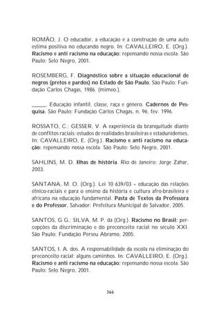 ROMÃO, J. O educador, a educação e a construção de uma auto
estima positiva no educando negro. In: CAVALLEIRO, E. (Org.).
Racismo e anti racismo na educação: repensando nossa escola. São
Paulo: Selo Negro, 2001.

ROSEMBERG, F. Diagnóstico sobre a situação educacional de
negros (pretos e pardos) no Estado de São Paulo. São Paulo: Fun-
dação Carlos Chagas, 1986. (mimeo.).

_____. Educação infantil, classe, raça e gênero. Cadernos de Pes-
quisa. São Paulo: Fundação Carlos Chagas, n. 96, fev. 1996.

ROSSATO, C.; GESSER, V. A experiência da branquitude diante
de conflitos raciais: estudos de realidades brasileiras e estadunidenses.
In: CAVALLEIRO, E. (Org.). Racismo e anti racismo na educa-
ção: repensando nossa escola. São Paulo: Selo Negro, 2001.

SAHLINS, M. D. Ilhas de história. Rio de Janeiro: Jorge Zahar,
2003.

SANTANA, M. O. (Org.). Lei 10 639/03 – educação das relações
étnico-raciais e para o ensino da história e cultura afro-brasileira e
africana na educação fundamental. Pasta de Textos da Professora
e do Professor. Salvador: Prefeitura Municipal de Salvador, 2005.

SANTOS, G G.; SILVA, M. P. da (Org.). Racismo no Brasil: per-
cepções da discriminação e do preconceito racial no século XXI.
São Paulo: Fundação Perseu Abramo, 2005.

SANTOS, I. A. dos. A responsabilidade da escola na eliminação do
preconceito racial: alguns caminhos. In: CAVALLEIRO, E. (Org.).
Racismo e anti racismo na educação: repensando nossa escola. São
Paulo: Selo Negro, 2001.


                                  366
 