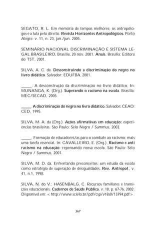 SEGATO, R. L. Em memória de tempos melhores: os antropólo-
gos e a luta pelo direito. Revista Horizontes Antropológicos. Porto
Alegre: v. 11, n. 23, jan./jun. 2005.

SEMINÁRIO NACIONAL DISCRIMINAÇÃO E SISTEMA LE-
GAL BRASILEIRO, Brasília, 20 nov. 2001. Anais. Brasília: Editora
do TST, 2001.

SILVA, A. C. da. Desconstruindo a discriminação do negro no
livro didático. Salvador: EDUFBA, 2001.

_____. A desconstrução da discriminação no livro didático. In:
MUNANGA, K. (Org.). Superando o racismo na escola. Brasília:
MEC/SECAD, 2005.

_____. A discriminação do negro no livro didático. Salvador: CEAO;
CED, 1995.

SILVA, M. A. da (Org.). Ações afirmativas em educação: experi-
ências brasileiras. São Paulo: Selo Negro / Summus, 2003.

_____. Formação de educadores/as para o combate ao racismo: mais
uma tarefa essencial. In: CAVALLEIRO, E. (Org.). Racismo e anti
racismo na educação: repensando nossa escola. São Paulo: Selo
Negro / Summus, 2001.

SILVA, M. D. da. Enfrentando preconceitos: um estudo da escola
como estratégia de superação de desigualdades. Rev. Antropol., v.
41, n.1, 1998.

SILVA, N. do V.; HASENBALG, C. Recursos familiares e transi-
ções educacionais. Cadernos de Saúde Pública, v. 18, p. 67-76, 2002.
Disponível em: <http://www.scielo.br/pdf/csp/v18s0/13794.pdf>.



                                367
 