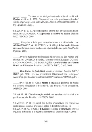 _____; _____. Tendências da desigualdade educacional no Brasil.
Dados, v. 43, n. 3., 2000. Disponível em: <http://www.scielo.br/
scielo.php?script=sci_arttext&pid=S0011-52582000000300001&
lng=pt&nrm=iso>.

SILVA, P. B. G. e. Aprendizagem e ensino nas africanidades brasi-
leiras. In: MUNANGA, K. Superando o racismo na escola. Brasília:
MEC/SECAD, 2005.

_____. Pesquisa e luta por reconhecimento e cidadania. In:
ABRAMOWICZ, A.; SILVÉRIO, V. R. (Org). Afirmando diferen-
ças: montando o quebra cabeça da diversidade na escola. São Paulo:
Papirus, 2005.

_____. Projeto Nacional de educação na perspectiva dos negros bra-
sileiros. In: UNESCO; BRASIL. Ministério da Educação; CONSE-
LHO NACIONAL DE EDUCAÇÃO. Conferências do Fórum
Brasil de Educação. Brasília: UNESCO, MEC, CNE, 2004.

_____. Resultados do Saeb 2003: versão preliminar. Brasília: MEC/
INEP, jul. 2004. (versão preliminar). Disponível em : <http://
www.inep.gov.br/download/saeb/2004/resultados/BRASIL.pdf>.

_____; PINTO, R. P. (Org.). Negro e educação: presença do negro
no sistema educacional brasileiro. São Paulo: Ação Educativa,
ANPED, 2001.

SILVA JR. H. Discriminação racial nas escolas: entre a lei e as
práticas sociais. Brasília: UNESCO, 2002.

SILVÉRIO, V. R. O papel das Ações afirmativas em contextos
racializados: algumas anotações sobre o debate brasileiro. In: _____;
SILVA, P. B. G. e (Org.). Educação e ações afirmativas: entre a
injustiça simbólica e a injustiça econômica. Brasília: INEP, 2003.



                                368
 