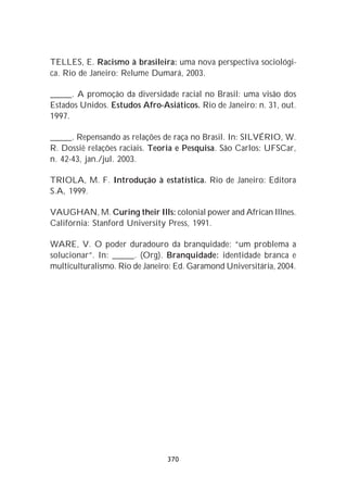 TELLES, E. Racismo à brasileira: uma nova perspectiva sociológi-
ca. Rio de Janeiro: Relume Dumará, 2003.

_____. A promoção da diversidade racial no Brasil: uma visão dos
Estados Unidos. Estudos Afro-Asiáticos. Rio de Janeiro: n. 31, out.
1997.

_____. Repensando as relações de raça no Brasil. In: SILVÉRIO, W.
R. Dossiê relações raciais. Teoria e Pesquisa. São Carlos: UFSCar,
n. 42-43, jan./jul. 2003.

TRIOLA, M. F. Introdução à estatística. Rio de Janeiro: Editora
S.A, 1999.

VAUGHAN, M. Curing their Ills: colonial power and African Illnes.
Califórnia: Stanford University Press, 1991.

WARE, V. O poder duradouro da branquidade: “um problema a
solucionar”. In: _____. (Org). Branquidade: identidade branca e
multiculturalismo. Rio de Janeiro: Ed. Garamond Universitária, 2004.




                                370
 