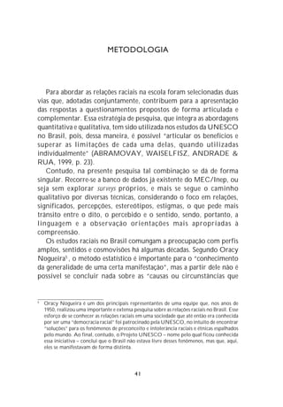 METODOLOGIA




   Para abordar as relações raciais na escola foram selecionadas duas
vias que, adotadas conjuntamente, contribuem para a apresentação
das respostas a questionamentos propostos de forma articulada e
complementar. Essa estratégia de pesquisa, que integra as abordagens
quantitativa e qualitativa, tem sido utilizada nos estudos da UNESCO
no Brasil, pois, dessa maneira, é possível “articular os benefícios e
superar as limitações de cada uma delas, quando utilizadas
individualmente” (ABRAMOVAY, WAISELFISZ, ANDRADE &
RUA, 1999, p. 23).
   Contudo, na presente pesquisa tal combinação se dá de forma
singular. Recorre-se a banco de dados já existente do MEC/Inep, ou
seja sem explorar surveys próprios, e mais se segue o caminho
qualitativo por diversas técnicas, considerando o foco em relações,
significados, percepções, estereótipos, estigmas, o que pede mais
trânsito entre o dito, o percebido e o sentido, sendo, portanto, a
linguagem e a observação orientações mais apropriadas à
compreensão.
   Os estudos raciais no Brasil comungam a preocupação com perfis
amplos, sentidos e cosmovisões há algumas décadas. Segundo Oracy
Nogueira5 , o método estatístico é importante para o “conhecimento
da generalidade de uma certa manifestação”, mas a partir dele não é
possível se concluir nada sobre as “causas ou circunstâncias que


5
    Oracy Nogueira é um dos principais representantes de uma equipe que, nos anos de
    1950, realizou uma importante e extensa pesquisa sobre as relações raciais no Brasil. Esse
    esforço de se conhecer as relações raciais em uma sociedade que até então era conhecida
    por ser uma “democracia racial” foi patrocinado pela UNESCO, no intuito de encontrar
    “soluções” para os fenômenos de preconceito e intolerância raciais e étnicas espalhados
    pelo mundo. Ao final, contudo, o Projeto UNESCO – nome pelo qual ficou conhecida
    essa iniciativa – conclui que o Brasil não estava livre desses fenômenos, mas que, aqui,
    eles se manifestavam de forma distinta.




                                              41
 