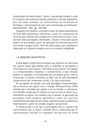 condicionam tal manifestação”. Assim, é apropriado integrar à visão
de conjunto oferecida pelo método estatístico o método qualitativo,
pois este pode conduzir “ao conhecimento do mecanismo de
formação e exteriorização de uma certa manifestação ou fenômeno”
(NOGUEIRA, 1985, pp. 108-109).
   Enquanto os trabalhos centrados na base de dados quantitativos
do Saeb 2003 possibilitam inferências a partir de cruzamentos de
variáveis que indicam uma relação entre proficiência escolar e raça,
questões sobre percepções, identidades, relações e interações sociais
podem ser percebidas a partir da aplicação de instrumentos como
entrevistas e grupos focais, além das observações que viabilizam a
elaboração de relatórios amplos acerca da temática trabalhada.


  1. A PESQUISA QUALITATIVA

   A abordagem compreensiva assegura que aspectos da vida social
dos sujeitos sejam apreendidos para se trabalhar as percepções e
motivações em suas relações e interações socioculturais. Os espaços
e as temporalidades singulares e característicos a cada situação
podem ser captados e sistematizados por princípios gerais, marcos
conceituais e critérios científicos ao fazer uso de uma abordagem
compreensiva dos fenômenos sociais e de suas motivações.
   As percepções, de acordo com uma abordagem fenomenológica,
são o encontro do sujeito com o mundo. Merleau-Ponty (1999)
entende que o primado que explica o ser no mundo é a percepção.
Esse filósofo ressalta que no instante em que as coisas se fazem, ou se
manifestam ao sujeito, este também está se fazendo. A apreensão das
percepções nesta pesquisa apresenta-se como um exercício
interpretativo das experiências vividas, experiências que se manifestam
historicamente a partir de variados ângulos e perspectivas.
   A compreensão é a de que as percepções não se esgotam nas
representações que se fazem, contudo tem-se evidenciado que as
representações contidas na linguagem são passíveis de serem


                                  42
 