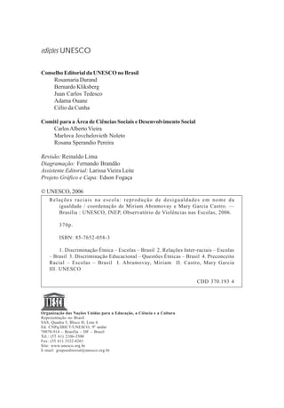 edições UNESCO

Conselho Editorial da UNESCO no Brasil
    Rosamaria Durand
    Bernardo Kliksberg
    Juan Carlos Tedesco
    Adama Ouane
    Célio da Cunha

Comitê para a Área de Ciências Sociais e Desenvolvimento Social
    Carlos Alberto Vieira
    Marlova Jovchelovicth Noleto
    Rosana Sperandio Pereira

Revisão: Reinaldo Lima
Diagramação: Fernando Brandão
Assistente Editorial: Larissa Vieira Leite
Projeto Gráfico e Capa: Edson Fogaça

 UNESCO, 2006
    Relações raciais na escola: reprodução de desigualdades em nome da
       igualdade / coordenação de Miriam Abramovay e Mary Garcia Castro. —
       Brasília : UNESCO, INEP, Observatório de Violências nas Escolas, 2006.

         370p.

         ISBN: 85-7652-058-3

         1. Discriminação Étnica – Escolas – Brasil 2. Relações Inter-raciais – Escolas
    – Brasil 3. Discriminação Educacional – Questões Étnicas – Brasil 4. Preconceito
    Racial – Escolas – Brasil I. Abramovay, Miriam II. Castro, Mary Garcia
    III. UNESCO

                                                                       CDD 370.193 4




Organização das Nações Unidas para a Educação, a Ciência e a Cultura
Representação no Brasil
SAS, Quadra 5, Bloco H, Lote 6
Ed. CNPq/IBICT/UNESCO, 9º andar
70070-914 – Brasília – DF – Brasil
Tel.: (55 61) 2106-3500
Fax: (55 61) 3322-4261
Site: www.unesco.org.br
E-mail: grupoeditorial@unesco.org.br
 