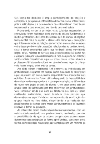 tais como ter domínio e amplo conhecimento do projeto e
apresentar a pesquisa ao entrevistado de forma clara e interessante,
pois a articulação e a desenvoltura do entrevistador contribuem
sobremaneira para o sucesso ou não de uma entrevista.
   Procurando cercar-se de todos esses cuidados necessários, as
entrevistas foram realizadas com alunos do ensino fundamental e
médio, professores, diretores de escolas e pais de alunos. O objetivo
fundamental foi o de captar – através dos discursos – percepções
que informem sobre as relações sociorraciais nas escolas, os nexos
entre desempenho escolar, questões relacionadas ao pertencimento
racial e temas emergentes sobre raça no Brasil, como movimento
negro, cotas, história da África e dos afrodescendentes e como nas
escolas se lida com temas relacionados à raça. No plano das relações
sociorraciais discutem-se aquelas entre pares, entre alunos e
professores/diretores/funcionários, com ênfase no lugar da criança
e do jovem negro, entre outros temas.
   Ao todo foram realizadas 124 entrevistas individuais em
profundidade e algumas em duplas, como nos casos de entrevistas
a pais de alunos em que o casal se disponibilizou a manifestar suas
opiniões. As entrevistas foram utilizadas quando da impossibilidade
de realização de um grupo focal – como por exemplo, na dificuldade
de reunir um grupo de pais de alunos –, em casos como este um
grupo focal foi substituído por três entrevistas em profundidade.
Vale informar ainda que com os diretores das escolas foram
realizadas entrevistas, como também com pessoas que
demonstraram especificidades no momento da realização dos
grupos focais ou fora deles, despertando a curiosidade dos
pesquisadores de campo para maior aprofundamento de questões
relativas a temas da pesquisa.
   As entrevistas foram conduzidas de forma semidiretiva, com um
roteiro aberto contendo uma pauta ordenada, mantendo, contudo,
a possibilidade de que os atores pesquisados expressassem
livremente suas percepções de forma aprofundada, contando, desta
forma, com liberdade nos relatos apresentados com um mínimo de


                                 46
 