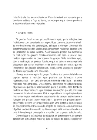 interferência dos entrevistadores. Estes interferiram somente para
que fosse evitada a fuga ao tema, zelando para que não se perdesse
a espontaneidade nas respostas.


  • Grupos focais

   O grupo focal é um procedimento que, pela seleção dos
indivíduos com características específicas comuns, pode conduzir
ao conhecimento de percepções, atitudes e comportamentos de
determinados sujeitos sociais que apresentam respostas abertas sem
as limitações de uma escolha. As discussões geradas no momento
da realização dos grupos focais conduzem, não raro, a sínteses que
podem representar as concepções do grupo. Vale enfatizar que,
com a realização de grupos focais, o que se busca é uma ampliada
discussão das várias opiniões e da diversidade de idéias que os
integrantes dos grupos apresentam, e não, como se poderia deduzir
de forma apressada, um consenso.
   Uma grande vantagem do grupo focal é a sua potencialidade em
captar ações e reações que podem ser tomadas como
representativas – em uma dimensão micro da vida social – de uma
realidade mais ampliada. Desta forma, podem ser notadas respostas
objetivas às questões apresentadas para o debate, mas também
podem ser observados os significados e as emoções que são emitidos
no momento das discussões. Daí a importância da aplicação desse
instrumento por mais de um pesquisador de campo, assim tanto a
função do pesquisador-mediador, quanto do pesquisador-
observador devem ser orquestradas por uma sintonia com relação
ao conhecimento minucioso do projeto de pesquisa, à compreensão
objetiva do funcionamento da técnica que está sendo aplicada e a
uma interação que pressupõe a empatia com o grupo selecionado.
   Com relação a essa técnica de pesquisa, os pesquisadores de campo
apresentam um amplo material para extração de dados e posterior



                                47
 