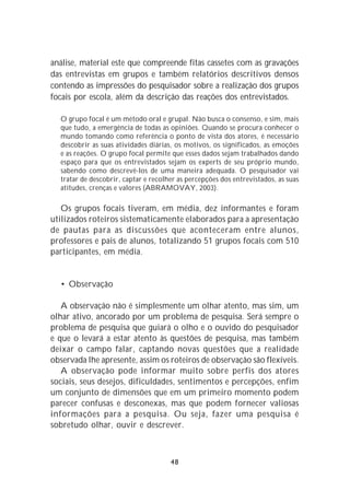 análise, material este que compreende fitas cassetes com as gravações
das entrevistas em grupos e também relatórios descritivos densos
contendo as impressões do pesquisador sobre a realização dos grupos
focais por escola, além da descrição das reações dos entrevistados.

  O grupo focal é um método oral e grupal. Não busca o consenso, e sim, mais
  que tudo, a emergência de todas as opiniões. Quando se procura conhecer o
  mundo tomando como referência o ponto de vista dos atores, é necessário
  descobrir as suas atividades diárias, os motivos, os significados, as emoções
  e as reações. O grupo focal permite que esses dados sejam trabalhados dando
  espaço para que os entrevistados sejam os experts de seu próprio mundo,
  sabendo como descrevê-los de uma maneira adequada. O pesquisador vai
  tratar de descobrir, captar e recolher as percepções dos entrevistados, as suas
  atitudes, crenças e valores (ABRAMOVAY, 2003).

   Os grupos focais tiveram, em média, dez informantes e foram
utilizados roteiros sistematicamente elaborados para a apresentação
de pautas para as discussões que aconteceram entre alunos,
professores e pais de alunos, totalizando 51 grupos focais com 510
participantes, em média.


  • Observação

   A observação não é simplesmente um olhar atento, mas sim, um
olhar ativo, ancorado por um problema de pesquisa. Será sempre o
problema de pesquisa que guiará o olho e o ouvido do pesquisador
e que o levará a estar atento às questões de pesquisa, mas também
deixar o campo falar, captando novas questões que a realidade
observada lhe apresente, assim os roteiros de observação são flexíveis.
   A observação pode informar muito sobre perfis dos atores
sociais, seus desejos, dificuldades, sentimentos e percepções, enfim
um conjunto de dimensões que em um primeiro momento podem
parecer confusas e desconexas, mas que podem fornecer valiosas
informações para a pesquisa. Ou seja, fazer uma pesquisa é
sobretudo olhar, ouvir e descrever.



                                      48
 