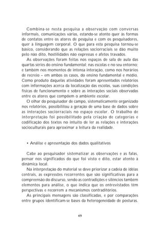 Combina-se nesta pesquisa a observação com conversas
informais, comunicações várias, estando-se atento quer às formas
de contatos entre os atores de pesquisa e com os pesquisadores,
quer à linguagem corporal. O que para esta pesquisa tornou-se
básico, considerando que as relações sociorraciais se dão muito
pelo não dito, hostilidades não expressas e afetos travados.
    As observações foram feitas nos espaços de sala de aula das
quartas séries do ensino fundamental; nas escolas e no seu entorno;
e também nos momentos de intensa interação, como nos horários
de recreio – em ambos os casos, do ensino fundamental e médio.
Como produto daquelas atividades foram apresentados relatórios
com informações acerca da localização das escolas, suas condições
físicas de funcionamento e sobre as interações sociais observadas
entre os atores que compõem o ambiente escolar.
    O olhar do pesquisador de campo, sistematicamente organizado
nos relatórios, possibilitou a geração de uma base de dados sobre
as interações sociorraciais no espaço escolar. O trabalho de
interpretação foi possibilitado pela criação de categorias e
codificação dos textos no intuito de ler as relações e interações
socioculturais para aproximar a leitura da realidade.


  • Análise e apresentação dos dados qualitativos

   Cabe ao pesquisador sistematizar as observações e as falas,
pensar nos significados do que foi visto e dito, estar atento à
dinâmica local.
   Na interpretação do material se deve priorizar a cadeia de idéias
centrais, as expressões recorrentes que são significativas para a
compreensão do discurso, sendo as contradições e silêncios também
elementos para análise, o que indica que os entrevistados têm
perspectivas e recorrem a mecanismos contraditórios.
   As principais mensagens são classificadas, e por comparações
entre grupos identificam-se bases da heterogeneidade de posturas.


                                49
 