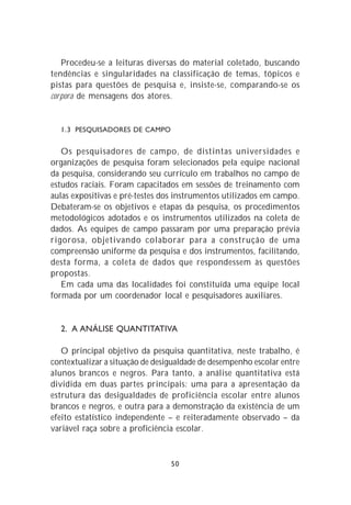 Procedeu-se a leituras diversas do material coletado, buscando
tendências e singularidades na classificação de temas, tópicos e
pistas para questões de pesquisa e, insiste-se, comparando-se os
corpora de mensagens dos atores.


  1.3 PESQUISADORES DE CAMPO


   Os pesquisadores de campo, de distintas universidades e
organizações de pesquisa foram selecionados pela equipe nacional
da pesquisa, considerando seu currículo em trabalhos no campo de
estudos raciais. Foram capacitados em sessões de treinamento com
aulas expositivas e pré-testes dos instrumentos utilizados em campo.
Debateram-se os objetivos e etapas da pesquisa, os procedimentos
metodológicos adotados e os instrumentos utilizados na coleta de
dados. As equipes de campo passaram por uma preparação prévia
rigorosa, objetivando colaborar para a construção de uma
compreensão uniforme da pesquisa e dos instrumentos, facilitando,
desta forma, a coleta de dados que respondessem às questões
propostas.
   Em cada uma das localidades foi constituída uma equipe local
formada por um coordenador local e pesquisadores auxiliares.


  2. A ANÁLISE QUANTITATIVA

   O principal objetivo da pesquisa quantitativa, neste trabalho, é
contextualizar a situação de desigualdade de desempenho escolar entre
alunos brancos e negros. Para tanto, a análise quantitativa está
dividida em duas partes principais: uma para a apresentação da
estrutura das desigualdades de proficiência escolar entre alunos
brancos e negros, e outra para a demonstração da existência de um
efeito estatístico independente – e reiteradamente observado – da
variável raça sobre a proficiência escolar.



                                 50
 
