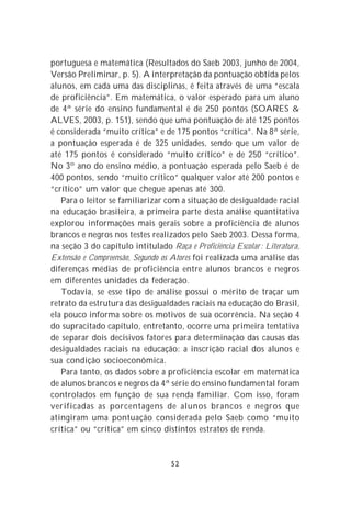portuguesa e matemática (Resultados do Saeb 2003, junho de 2004,
Versão Preliminar, p. 5). A interpretação da pontuação obtida pelos
alunos, em cada uma das disciplinas, é feita através de uma “escala
de proficiência”. Em matemática, o valor esperado para um aluno
de 4ª série do ensino fundamental é de 250 pontos (SOARES &
ALVES, 2003, p. 151), sendo que uma pontuação de até 125 pontos
é considerada “muito crítica” e de 175 pontos “crítica”. Na 8ª série,
a pontuação esperada é de 325 unidades, sendo que um valor de
até 175 pontos é considerado “muito crítico” e de 250 “crítico”.
No 3º ano do ensino médio, a pontuação esperada pelo Saeb é de
400 pontos, sendo “muito crítico” qualquer valor até 200 pontos e
“crítico” um valor que chegue apenas até 300.
   Para o leitor se familiarizar com a situação de desigualdade racial
na educação brasileira, a primeira parte desta análise quantitativa
explorou informações mais gerais sobre a proficiência de alunos
brancos e negros nos testes realizados pelo Saeb 2003. Dessa forma,
na seção 3 do capítulo intitulado Raça e Proficiência Escolar : Literatura,
Extensão e Compreensão, Segundo os Atores foi realizada uma análise das
diferenças médias de proficiência entre alunos brancos e negros
em diferentes unidades da federação.
   Todavia, se esse tipo de análise possui o mérito de traçar um
retrato da estrutura das desigualdades raciais na educação do Brasil,
ela pouco informa sobre os motivos de sua ocorrência. Na seção 4
do supracitado capítulo, entretanto, ocorre uma primeira tentativa
de separar dois decisivos fatores para determinação das causas das
desigualdades raciais na educação: a inscrição racial dos alunos e
sua condição socioeconômica.
   Para tanto, os dados sobre a proficiência escolar em matemática
de alunos brancos e negros da 4ª série do ensino fundamental foram
controlados em função de sua renda familiar. Com isso, foram
verificadas as porcentagens de alunos brancos e negros que
atingiram uma pontuação considerada pelo Saeb como “muito
crítica” ou “crítica” em cinco distintos estratos de renda.


                                    52
 