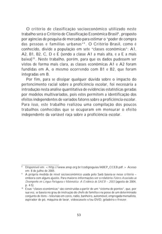 O critério de classificação socioeconômico utilizado neste
trabalho será o Critério de Classificação Econômica Brasil8 , proposto
por agências de pesquisa de mercado para estimar o “poder de compra
das pessoas e famílias urbanas” 9 . O Critério Brasil, como é
conhecido, divide a população em sete “classes econômicas”: A1,
A2, B1, B2, C, D e E (sendo a classe A1 a mais alta, e a E a mais
baixa) 10 . Neste trabalho, porém, para que os dados pudessem ser
vistos de forma mais clara, as classes econômicas A1 e A2 foram
fundidas em A, o mesmo ocorrendo com B1 e B2, que foram
integradas em B.
   Por fim, para se dissipar qualquer dúvida sobre o impacto do
pertencimento racial sobre a proficiência escolar, foi necessária a
introdução nesta análise quantitativa de evidências estatísticas geradas
por modelos multivariados, pois estes permitem a identificação dos
efeitos independentes de variados fatores sobre a proficiência escolar.
Para isso, este trabalho realizou uma compilação dos poucos
trabalhos conhecidos que se ocuparam em mensurar o efeito
independente da variável raça sobre a proficiência escolar.




8
     Disponível em: <http://www.anep.org.br/codigosguias/ABEP_CCEB.pdf.> Acesso
     em: 8 de julho de 2005.
9
     A própria medida de nível socioeconômico usada pelo Saeb baseia-se nesse critério –
     embora com alguns ajustes. Para maiores informações ver o relatório Fatores Associados ao
     Desempenho em Língua Portuguesa e Matemática: A Evidência do SAEB – 2003 (agosto de 2004,
     p. 4-5).
10
     Essas “classes econômicas” são construídas a partir de um “sistema de pontos”, que, por
     sua vez, se baseia no grau de instrução do chefe de família e na posse de um determinado
     conjunto de itens – televisão em cores, rádio, banheiro, automóvel, empregada mensalista,
     aspirador de pó, máquina de lavar, videocassete e/ou DVD, geladeira e freezer.




                                              53
 