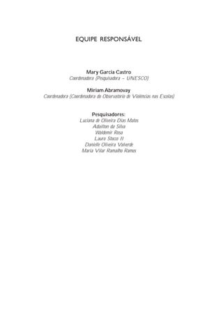EQUIPE RESPONSÁVEL




                     Mary Garcia Castro
             Coordenadora (Pesquisadora – UNESCO)

                      Miriam Abramovay
Coordenadora (Coordenadora do Observatório de Violências nas Escolas)


                         Pesquisadores:
                   Luciana de Oliveira Dias Matos
                         Adailton da Silva
                           Waldemir Rosa
                          Lauro Stocco II
                     Danielle Oliveira Valverde
                    Maria Vilar Ramalho Ramos
 