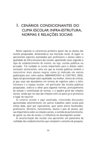 1. CENÁRIOS CONDICIONANTES DO
        CLIMA ESCOLAR: INFRA-ESTRUTURA,
        NORMAS E RELAÇÕES SOCIAIS



   Neste capítulo se caracteriza primeiro quem são os alunos das
escolas pesquisadas, destacando-se sua inscrição racial. A seguir se
apresentam aspectos assinalados por professores e alunos sobre a
qualidade da infra-estrutura das escolas, apontando casos segundo o
tipo de estabelecimento de ensino, ou seja, escolas públicas ou
privadas. Tal cuidado se revela importante para o debate sobre
exclusões sociorraciais, uma vez que as escolas públicas tendem a
concentrar mais alunos negros como já indicado em outras
publicações (ver, entre outras, ABRAMOVAY & CASTRO, 2003).
Após tal apresentação sobre qualidade, ou melhor, elenco de críticas,
já que essas são abundantes em termos de registros sobre a infra-
estrutura e o espaço escolar, em particular das escolas públicas
pesquisadas, volta-se o olhar para algumas normas, principalmente
da seleção e constituição de turmas, e o quadro geral das relações
sociais, sendo que no caso das relações entre os pares já se prenuncia
o lugar da raça/cor.
   O cenário escolar é aqui analisado, reiterando discussões
apresentadas anteriormente em outros trabalhos sobre escola pela
ênfase dada, quer por especialistas, quer pelos atores focalizados,
professores, diretores, funcionários, alunos e pais de alunos, por
sua importância sobre as relações sociais, o sentido de pertencimento,
de gostar ou não da escola e a influência no desempenho escolar.
   A caracterização das escolas visa apresentar um panorama da
realidade dos estabelecimentos que compõem a amostra da pesquisa.


                                 55
 