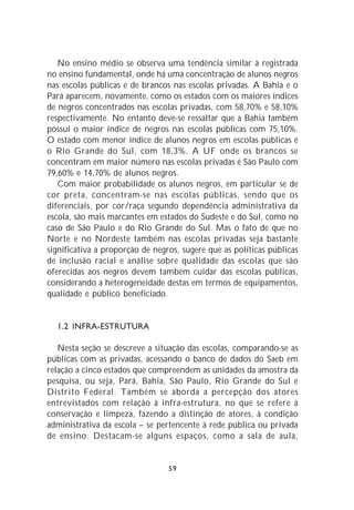 No ensino médio se observa uma tendência similar à registrada
no ensino fundamental, onde há uma concentração de alunos negros
nas escolas públicas e de brancos nas escolas privadas. A Bahia e o
Pará aparecem, novamente, como os estados com os maiores índices
de negros concentrados nas escolas privadas, com 58,70% e 58,10%
respectivamente. No entanto deve-se ressaltar que a Bahia também
possui o maior índice de negros nas escolas públicas com 75,10%.
O estado com menor índice de alunos negros em escolas públicas é
o Rio Grande do Sul, com 18,3%. A UF onde os brancos se
concentram em maior número nas escolas privadas é São Paulo com
79,60% e 14,70% de alunos negros.
   Com maior probabilidade os alunos negros, em particular se de
cor preta, concentram-se nas escolas públicas, sendo que os
diferenciais, por cor/raça segundo dependência administrativa da
escola, são mais marcantes em estados do Sudeste e do Sul, como no
caso de São Paulo e do Rio Grande do Sul. Mas o fato de que no
Norte e no Nordeste também nas escolas privadas seja bastante
significativa a proporção de negros, sugere que as políticas públicas
de inclusão racial e análise sobre qualidade das escolas que são
oferecidas aos negros devem também cuidar das escolas públicas,
considerando a heterogeneidade destas em termos de equipamentos,
qualidade e público beneficiado.


  1.2 INFRA-ESTRUTURA

   Nesta seção se descreve a situação das escolas, comparando-se as
públicas com as privadas, acessando o banco de dados do Saeb em
relação a cinco estados que compreendem as unidades da amostra da
pesquisa, ou seja, Pará, Bahia, São Paulo, Rio Grande do Sul e
Distrito Federal. Também se aborda a percepção dos atores
entrevistados com relação à infra-estrutura, no que se refere à
conservação e limpeza, fazendo a distinção de atores, à condição
administrativa da escola – se pertencente à rede pública ou privada
de ensino. Destacam-se alguns espaços, como a sala de aula,


                                 59
 