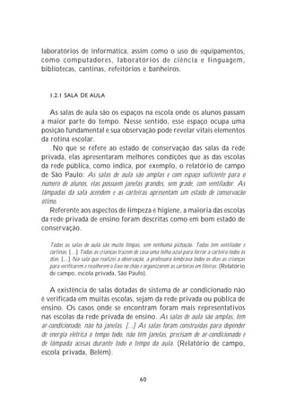 laboratórios de informática, assim como o uso de equipamentos,
como computadores, laboratórios de ciência e linguagem,
bibliotecas, cantinas, refeitórios e banheiros.


   1.2.1 SALA DE AULA

   As salas de aula são os espaços na escola onde os alunos passam
a maior parte do tempo. Nesse sentido, esse espaço ocupa uma
posição fundamental e sua observação pode revelar vitais elementos
da rotina escolar.
    No que se refere ao estado de conservação das salas da rede
privada, elas apresentaram melhores condições que as das escolas
da rede pública, como indica, por exemplo, o relatório de campo
de São Paulo: As salas de aula são amplas e com espaço suficiente para o
número de alunos, elas possuem janelas grandes, sem grade, com ventilador. As
lâmpadas da sala acendem e as carteiras apresentam um estado de conservação
ótimo.
   Referente aos aspectos de limpeza e higiene, a maioria das escolas
da rede privada de ensino foram descritas como em bom estado de
conservação.

   Todas as salas de aula são muito limpas, sem nenhuma pichação. Todas têm ventilador e
   cortinas. [...] Todas as crianças trazem de casa uma tolha azul para forrar a carteira todos os
   dias. [...] Na sala que realizei a observação, a professora lembrava todos os dias as crianças
   para verificarem e recolherem o lixo no chão e organizarem as carteiras em fileiras. (Relatório
   de campo, escola privada, São Paulo).

   A existência de salas dotadas de sistema de ar condicionado não
é verificada em muitas escolas, sejam da rede privada ou pública de
ensino. Os casos onde se encontram foram mais representativos
nas escolas da rede privada de ensino. As salas de aula são amplas, têm
ar-condicionado, não há janelas. [...] As salas foram construídas para depender
de energia elétrica o tempo todo, não têm janelas, precisam de ar-condicionado e
de lâmpada acesas durante todo o tempo da aula. (Relatório de campo,
escola privada, Belém).


                                              60
 