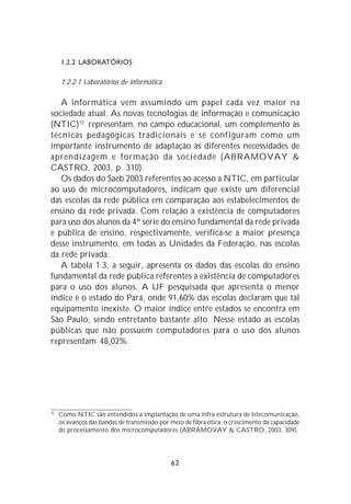 1.2.2 LABORATÓRIOS

     1.2.2.1 Laboratórios de informática

   A informática vem assumindo um papel cada vez maior na
sociedade atual. As novas tecnologias de informação e comunicação
(NTIC)12 representam, no campo educacional, um complemento às
técnicas pedagógicas tradicionais e se configuram como um
importante instrumento de adaptação às diferentes necessidades de
aprendizagem e formação da sociedade (ABRAMOVAY &
CASTRO, 2003, p. 310).
   Os dados do Saeb 2003 referentes ao acesso a NTIC, em particular
ao uso de microcomputadores, indicam que existe um diferencial
das escolas da rede pública em comparação aos estabelecimentos de
ensino da rede privada. Com relação à existência de computadores
para uso dos alunos da 4ª série do ensino fundamental da rede privada
e pública de ensino, respectivamente, verifica-se a maior presença
desse instrumento, em todas as Unidades da Federação, nas escolas
da rede privada.
   A tabela 1.3, a seguir, apresenta os dados das escolas do ensino
fundamental da rede pública referentes à existência de computadores
para o uso dos alunos. A UF pesquisada que apresenta o menor
índice é o estado do Pará, onde 91,60% das escolas declaram que tal
equipamento inexiste. O maior índice entre estados se encontra em
São Paulo, sendo entretanto bastante alto. Nesse estado as escolas
públicas que não possuem computadores para o uso dos alunos
representam 48,02%.




12
     Como NTIC são entendidos a implantação de uma infra-estrutura de telecomunicação,
     os avanços das bandas de transmissão por meio de fibra ótica, o crescimento da capacidade
     de processamento dos microcomputadores (ABRAMOVAY & CASTRO, 2003, 309).




                                              62
 