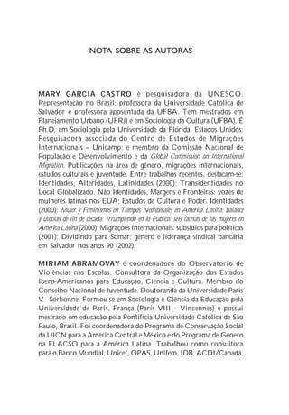NOTA SOBRE AS AUTORAS




MARY GARCIA CASTRO é pesquisadora da UNESCO,
Representação no Brasil; professora da Universidade Católica de
Salvador e professora aposentada da UFBA. Tem mestrados em
Planejamento Urbano (UFRJ) e em Sociologia da Cultura (UFBA). É
Ph.D. em Sociologia pela Universidade da Flórida, Estados Unidos;
Pesquisadora associada do Centro de Estudos de Migrações
Internacionais – Unicamp; e membro da Comissão Nacional de
População e Desenvolvimento e da Global Commission on International
Migration. Publicações na área de gênero, migrações internacionais,
estudos culturais e juventude. Entre trabalhos recentes, destacam-se:
Identidades, Alteridades, Latinidades (2000); Transidentidades no
Local Globalizado. Não Identidades, Margens e Fronteiras: vozes de
mulheres latinas nos EUA; Estudos de Cultura e Poder. Identidades
(2000); Mujer y Feminismos en Tiempos Neoliberales en América Latina: balance
y utopias de fin de década; Irrumpiendo en lo Público: seis facetas de las mujeres en
América Latina (2000); Migrações Internacionais: subsídios para políticas
(2001); Dividindo para Somar: gênero e liderança sindical bancária
em Salvador nos anos 90 (2002).

MIRIAM ABRAMOVAY é coordenadora do Observatório de
Violências nas Escolas. Consultora da Organização dos Estados
Ibero-Americanos para Educação, Ciência e Cultura. Membro do
Conselho Nacional de Juventude. Doutoranda da Universidade Paris
V– Sorbonne. Formou-se em Sociologia e Ciência da Educação pela
Universidade de Paris, França (Paris VIII – Vincennes) e possui
mestrado em educação pela Pontifícia Universidade Católica de São
Paulo, Brasil. Foi coordenadora do Programa de Conservação Social
da UICN para a América Central e México e do Programa de Gênero
na FLACSO para a América Latina. Trabalhou como consultora
para o Banco Mundial, Unicef, OPAS, Unifem, IDB, ACDI/Canadá,
 