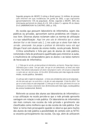 Segundo pesquisa do IBOPE E-rating o Brasil possui 14 milhões de pessoas
   com internet em suas residências em junho de 2002, o que representa
   aproximadamente 13% da população. Ainda, segundo o IBOPE, 80% dos
   internautas pertencem às classes A e B, 16% à classe C e apenas 4% às classes
   D e E (ABRAMOVAY & CASTRO, 2003, p. 310).

   As escolas que possuem laboratório de informática, sejam elas
públicas ou privadas, apresentam outros problemas em relação a
esse item. Diversos alunos reclamam sobre as normas de utilização
e a sua subutilização: Aqui tem uma sala de informática que os alunos
deveriam ficar se não tivessem aula, [...] mas acaba que os alunos ficam todos no
corredor, conversando. Isso porque o professor de informática nunca está aqui
(Grupo Focal com alunos do ensino médio, escola privada, Belém).
   Crítica semelhante é feita por pais de alunos de rede pública,
remetendo à falta de professores qualificados para ministrar as aulas,
à insuficiência de computadores para os alunos e ao baixo número
de horas-aula de informática.

   [...] Tinha que ter um dia, um bom professor de informática, um horário. Porque hoje é básica a
   informática para o aluno. Tem que saber, tem que ter um conhecimento, ao menos uma noção
   básica. Não adianta nada preparar um aluno e não preparar o outro. Um vai para o computador
   e o outro não vai, não tem acesso. Aí fica difícil. (Entrevista com mãe negra do ensino
   médio, escola pública, Salvador).

   Eu acho que sobre o negócio de computação... se tivesse uma atividade boa como essa de computação...
   eles têm uma aula que é na sexta-feira e é de dois em cada computador. Então fica difícil. Tem
   que ser só uma criança em cada computador. E tinha que ter mais aulas, pelo menos três vezes na
   semana para as crianças se desenvolver mais. (Entrevista com mãe negra, escola pública
   do ensino fundamental, Belém).

   Referente ao acesso dos alunos aos laboratórios de informática e
a sua utilização na escola percebe-se que a rede privada apresenta
vantagem em relação à rede pública. Os laboratórios de informática
são mais comuns nas escolas da rede privada e geralmente são
classificados como melhores que os das escolas da rede pública. Esse
fator se torna mais preocupante quando se observa que para muitos
dos alunos da rede pública a possibilidade de contato com as NTIC
se encontra principalmente nas escolas. Ou seja, além de utilizarem


                                                 66
 