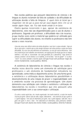 Nas escolas públicas que possuem laboratórios de ciências e de
línguas os alunos reclamam da falta de cuidados e da dificuldade de
utilização devido à falta de limpeza: E aquele cheiro de formol que é
insuportável, tem dia que eu passo mal por causa daquele cheiro. Em vez de
mandar alguém limpar, não. Fica todo mundo sentado lá em baixo.
   Outra queixa recorrente é que, apesar da existência de
laboratórios, estes não são disponibilizados para o uso de alunos e
professores. Segundo um professor, a dificuldade não é de recursos,
já que muitas vezes existe o material que poderia ser utilizado para
suprir as dificuldades dos alunos, no entanto os professores não têm
acesso a esses recursos.

   Uma das coisas mais difíceis dentro da minha disciplina é você fazer o aluno entender. Hoje em
   dia eu vejo assim, a matéria que eu não consigo relacionar com coisas práticas o aluno tem muita
   dificuldade. Às vezes tem uma deficiência em matemática, às vezes por outras deficiências. Você
   tem o material pra você trabalhar com movimento, com aquela parte de energia que tem as rampas
   todinhas e está tudo aí, encaixotado, está tudo guardado [no Laboratório]. Hoje mesmo ele
   começou a montar e ele me chamou e eu vi tudinho, aí ele me falou: “você me ajuda?”. E eu disse:
   “claro!” Eu estava achando o máximo aquilo. (Grupo Focal com professor negro do
   ensino fundamental, escola pública, Belém).

   A existência de laboratórios de ciências e línguas nas escolas é
muitas vezes descrita como um elemento de satisfação para
professores e um elemento de fundamental relevância no
aprendizado, como indica o depoimento acima. De uma forma geral,
a existência e a utilização desses laboratórios possibilitam o
desenvolvimento de uma relação de prazer e responsabilidade com
o ambiente escolar via processo de aprendizagem. Um aluno
demonstra essa satisfação com relação à existência e utilização de
laboratórios na escola e reconhece que eles possuem uma
responsabilidade com a sua conservação e utilização.

   Eu acho a escola muito boa, ela é muito organizada, tem muito material, a escola tem muitos
   recursos pra gente. Oferece salas de vídeo, mapas, laboratórios... estes materiais ali que a gente vê
   e a gente bagunça. Tem sala de informática pra gente, mas a gente bagunça, tudo bem, mas a
   gente tem quem ir atrás e falar. Tem laboratório de informática, bons professores também.
   (Grupo Focal com alunos do ensino médio, escola pública, Distrito Federal).



                                                 70
 