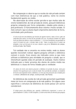Na comparação se observa que as escolas da rede privada contam
com mais bibliotecas do que a rede pública, tanto no ensino
fundamental quanto no médio.
   Na observação da rotina escolar percebe-se que muitas salas do
ensino fundamental, da rede privada de ensino, possuem bibliotecas
próprias compostas por livros comprados e doados pelos alunos e
pela professora. O funcionamento desse sistema é muito variado. O
mais comum é que os alunos façam empréstimo domiciliar de livros,
controlado pela professora.

  A sala de aula tem uma biblioteca que funciona da seguinte maneira: todos os livros e gibis são
  comprados pelos alunos e no final do ano sorteados entre eles. A professora também traz alguns
  livros que ganha das editoras e coloca na biblioteca. [...] Os livros da biblioteca são guardados em
  caixas no armário da sala e retiradas todos os dias. Todas as quintas-feiras os alunos são
  obrigados a levar um livro para ler em casa e devolver o que já leu. (Relatório de campo,
  escola privada, São Paulo).

   Tal realidade não se encontra no ensino médio, onde os alunos
quando necessitam realizar alguma pesquisa utilizam a biblioteca
comum à escola. Esses alunos são indicados como os que mais
utilizam as bibliotecas para atividades de pesquisa e estudo, que se
intensificam quando estão em período de avaliação. Outro motivo
indicado para a maior presença dos alunos do ensino médio nas
bibliotecas é a busca de livros listados para o vestibular.

  Os alunos do terceiro ano noturno procuram a biblioteca em período de provas, tanto para
  consultar livros quanto para usar as salas de estudo. Fora o período das avaliações, os estudantes
  do terceiro ano freqüentam menos a biblioteca e os livros que mais procuram são os listados para
  o vestibular. (Relatório de campo, escola privada, São Paulo).

   As bibliotecas das escolas da rede privada apresentam quantidade
maior de livros em comparação às da rede pública. Em alguns casos
específicos a estrutura da biblioteca da escola possui um acervo
considerável.

  O colégio possui uma biblioteca que, segundo a bibliotecária responsável, o acervo é de
  aproximadamente 12.000 a 15.000 exemplares. Existem várias fontes de referências para pesquisa



                                                74
 
