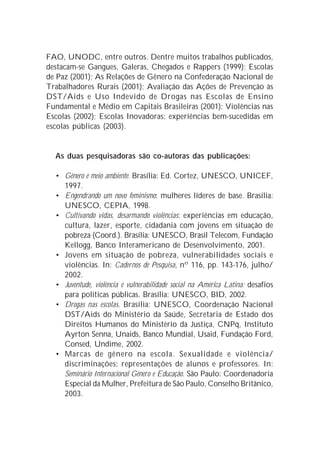 FAO, UNODC, entre outros. Dentre muitos trabalhos publicados,
destacam-se Gangues, Galeras, Chegados e Rappers (1999); Escolas
de Paz (2001); As Relações de Gênero na Confederação Nacional de
Trabalhadores Rurais (2001); Avaliação das Ações de Prevenção às
DST/Aids e Uso Indevido de Drogas nas Escolas de Ensino
Fundamental e Médio em Capitais Brasileiras (2001); Violências nas
Escolas (2002); Escolas Inovadoras: experiências bem-sucedidas em
escolas públicas (2003).


  As duas pesquisadoras são co-autoras das publicações:

  • Gênero e meio ambiente. Brasília: Ed. Cortez, UNESCO, UNICEF,
    1997.
  • Engendrando um novo feminismo: mulheres líderes de base. Brasília:
    UNESCO, CEPIA, 1998.
  • Cultivando vidas, desarmando violências: experiências em educação,
    cultura, lazer, esporte, cidadania com jovens em situação de
    pobreza (Coord.). Brasília: UNESCO, Brasil Telecom, Fundação
    Kellogg, Banco Interamericano de Desenvolvimento, 2001.
  • Jovens em situação de pobreza, vulnerabilidades sociais e
    violências. In: Cadernos de Pesquisa, nº 116, pp. 143-176, julho/
    2002.
  • Juventude, violência e vulnerabilidade social na América Latina: desafios
    para políticas públicas. Brasília: UNESCO, BID, 2002.
  • Drogas nas escolas. Brasília: UNESCO, Coordenação Nacional
    DST/Aids do Ministério da Saúde, Secretaria de Estado dos
    Direitos Humanos do Ministério da Justiça, CNPq, Instituto
    Ayrton Senna, Unaids, Banco Mundial, Usaid, Fundação Ford,
    Consed, Undime, 2002.
  • Marcas de gênero na escola. Sexualidade e violência/
    discriminações: representações de alunos e professores. In:
    Seminário Internacional Gênero e Educação. São Paulo: Coordenadoria
    Especial da Mulher, Prefeitura de São Paulo, Conselho Britânico,
    2003.
 