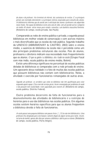 do aluno e do professor; três terminais de internet, dez assinaturas de revistas. E os principais
   jornais são recortados diariamente e as principais notícias arquivadas para consulta dos alunos.
   A bibliotecária informou que de acordo com a solicitação dos alunos e professores são adquiridos
   novos títulos. No espaço da biblioteca existe uma sala de vídeo, com um grande acervo e comporta
   em média 40 alunos; várias mesas para estudo e consultas e um banheiro masculino/feminino.
   (Relatório de campo, escola privada, São Paulo).

   Comparando as redes de ensino pública e privada, a segunda possui
bibliotecas em melhor estado de conservação e com acervos maiores
e mais diversificados que as escolas da rede pública. Segundo trabalho
da UNESCO (ABRAMOVAY & CASTRO, 2003) sobre o ensino
médio, a ausência de biblioteca na escola não é percebida como um
dos principais problemas estruturais das escolas. Pais de alunos,
professores e diretores indicam essa necessidade mais freqüentemente
que os alunos: O que eu gosto é a biblioteca, ela é tudo na escola (Grupo Focal
com mãe índia, escola pública do ensino médio, Belém).
   Existe uma diferença significava no percentual de escolas públicas
dotadas de bibliotecas se comparadas com a rede privada de ensino.
Um agravante dessa realidade é o fato de muitas das escolas públicas
que possuem bibliotecas não contam com bibliotecários. Nelas, a
atividade é exercida por funcionários remanejados de outras áreas.

   Segundo um professor, os servidores que estão na biblioteca não têm qualificação para estar
   ocupando aquele espaço. Elas eram dos serviços gerais, foram remanejadas por problemas de saúde
   e não possuem nem escolaridade e nem capacidade para estarem ali. (Relatório de campo,
   escola pública, Distrito Federal).

   Outro problema decorrente da falta de funcionários para o
desenvolvimento das atividades de bibliotecário é a restrição de
horários para o uso das bibliotecas nas escolas públicas. Em algumas
escolas existem horários específicos para que os alunos freqüentem
a biblioteca devido à falta de funcionários.

   A escola possui uma pequena biblioteca com poucos livros. [...] Esta não tem bibliotecária. Uma
   professora fica designada para esta função e somente dispõe da alguns turnos para tanto. Assim,
   no turno da manhã, apenas dois dias por semana a biblioteca é aberta para os alunos. (Relatório
   de campo, escola pública, Porto Alegre).




                                               75
 