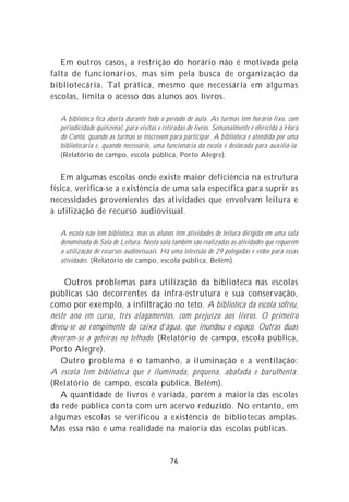 Em outros casos, a restrição do horário não é motivada pela
falta de funcionários, mas sim pela busca de organização da
bibliotecária. Tal prática, mesmo que necessária em algumas
escolas, limita o acesso dos alunos aos livros.

  A biblioteca fica aberta durante todo o período de aula. As turmas têm horário fixo, com
  periodicidade quinzenal, para visitas e retiradas de livros. Semanalmente é oferecida a Hora
  do Conto, quando as turmas se inscrevem para participar. A biblioteca é atendida por uma
  bibliotecária e, quando necessário, uma funcionária da escola é deslocada para auxiliá-la.
  (Relatório de campo, escola pública, Porto Alegre).


   Em algumas escolas onde existe maior deficiência na estrutura
física, verifica-se a existência de uma sala específica para suprir as
necessidades provenientes das atividades que envolvam leitura e
a utilização de recurso audiovisual.

  A escola não tem biblioteca, mas os alunos têm atividades de leitura dirigida em uma sala
  denominada de Sala de Leitura. Nesta sala também são realizadas as atividades que requerem
  a utilização de recursos audiovisuais. Há uma televisão de 29 polegadas e vídeo para essas
  atividades. (Relatório de campo, escola pública, Belém).


     Outros problemas para utilização da biblioteca nas escolas
públicas são decorrentes da infra-estrutura e sua conservação,
como por exemplo, a infiltração no teto. A biblioteca da escola sofreu,
neste ano em curso, três alagamentos, com prejuízo aos livros. O primeiro
deveu-se ao rompimento da caixa d’água, que inundou o espaço. Outras duas
deveram-se a goteiras no telhado. (Relatório de campo, escola pública,
Porto Alegre).
   Outro problema é o tamanho, a iluminação e a ventilação:
A escola tem biblioteca que é iluminada, pequena, abafada e barulhenta.
(Relatório de campo, escola pública, Belém).
   A quantidade de livros é variada, porém a maioria das escolas
da rede pública conta com um acervo reduzido. No entanto, em
algumas escolas se verificou a existência de bibliotecas amplas.
Mas essa não é uma realidade na maioria das escolas públicas.


                                            76
 