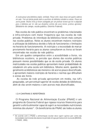 A escola possui uma biblioteca ampla, ventilada. Possui vinte e duas mesas com quatro cadeiras
     em cada. Tem um balcão grande onde os auxiliares de biblioteca atendem os alunos. Possui um
     acervo grande. Muitos livros já foram catalogados por um professor branco que foi re-adaptado
     para a biblioteca por ter sido sua disciplina extinta (do curso técnico: práticas agrícolas).
     (Relatório de campo, escola pública, Distrito Federal).

   Nas escolas da rede pública encontram-se problemas relacionados
à infra-estrutura com maior freqüência que nas escolas da rede
privada. Problemas de interdição da biblioteca foram mais comuns
nas escolas públicas. Nelas os alunos encontram maiores restrições
à utilização da biblioteca devido à falta de funcionários e limitações
no horário de funcionamento. A restrição e a necessidade de marcar
previamente horário para os alunos consultarem os livros só foram
encontradas nas escolas da rede pública.
   Em um quadro comparativo entre a acessibilidade a livros, via
bibliotecas escolares, se percebe que alunos das escolas públicas
possuem menos possibilidades que os da escola privada. Os alunos
matriculados nas escolas públicas apresentam maior probabilidade de
estudarem em uma escola sem biblioteca. Mesmo assim, quando há,
geralmente as bibliotecas são menores e de acervo pouco diversificado,
e apresentam maiores restrições de horários e normas que dificultam
o acesso aos livros.
    As escolas da rede privada apresentam em média, nas UFs
pesquisadas, um percentual superior de escolas dotadas de bibliotecas,
além de elas serem maiores e com acervos mais diversificados.


     1.2.4 CANTINAS E REFEITÓRIOS

   O Programa Nacional de Alimentação Escolar (PNAE) é um
programa do Governo Federal que repassa recursos financeiros para
garantir a oferta alimentar capaz de suprir as necessidades nutricionais
mínimas dos alunos13 . Os beneficiários do PNAE são todos os alunos

13
     De acordo com o PNAE a alimentação escolar deve suprir quinze por cento das
     necessidades nutricionais dos alunos no período em que permanecerem na escola (BRASIL
     / FNDE, 2005).



                                                77
 