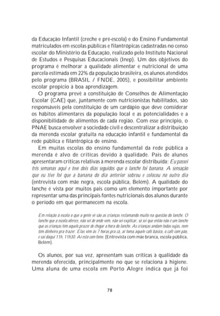 da Educação Infantil (creche e pré-escola) e do Ensino Fundamental
matriculados em escolas públicas e filantrópicas cadastradas no censo
escolar do Ministério da Educação, realizado pelo Instituto Nacional
de Estudos e Pesquisas Educacionais (Inep). Um dos objetivos do
programa é melhorar a qualidade alimentar e nutricional de uma
parcela estimada em 22% da população brasileira, os alunos atendidos
pelo programa (BRASIL / FNDE, 2005), e possibilitar ambiente
escolar propício à boa aprendizagem.
    O programa prevê a constituição de Conselhos de Alimentação
Escolar (CAE) que, juntamente com nutricionistas habilitados, são
responsáveis pela constituição de um cardápio que deve considerar
os hábitos alimentares da população local e as potencialidades e a
disponibilidade de alimentos de cada região. Com esse princípio, o
PNAE busca envolver a sociedade civil e descentralizar a distribuição
da merenda escolar gratuita na educação infantil e fundamental da
rede pública e filantrópica de ensino.
    Em muitas escolas do ensino fundamental da rede pública a
merenda é alvo de críticas devido à qualidade. Pais de alunos
apresentaram críticas relativas à merenda escolar distribuída: Eu passei
três semanas aqui e teve dois dias seguidos que o lanche foi banana. A sensação
que eu tive foi que a banana do dia anterior sobrou e colocou no outro dia
(entrevista com mãe negra, escola pública, Belém). A qualidade do
lanche é vista por muitos pais como um elemento importante por
representar uma das principais fontes nutricionais dos alunos durante
o período em que permanecem na escola.

   Em relação à escola o que a gente vê são as crianças reclamando muito na questão do lanche. O
   lanche que a escola oferece, não sei de onde vem, não sei explicar, só sei que então não é um lanche
   que as crianças têm aquele prazer de chegar a hora do lanche. As crianças andam todas sujas, nem
   têm dinheiro pra trazer. Elas vêm às 7 horas pra cá, aí toma aquele café básico, o café com pão,
   e sai daqui 11h, 11h30. Aí está com fome. (Entrevista com mãe branca, escola pública,
   Belém).

  Os alunos, por sua vez, apresentam suas críticas à qualidade da
merenda oferecida, principalmente no que se relaciona à higiene.
Uma aluna de uma escola em Porto Alegre indica que já foi


                                                 78
 