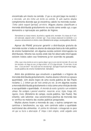 encontrado um inseto na comida. O que eu não gosto [aqui na escola] é
a merenda, um dia tinha um bicho na comida. E um outro aluno
complementa dizendo que já encontrou cabelo na merenda escolar.
Tinha cabelo naquele [arroz] carreteiro. Alguns alunos classificam a
merenda distribuída gratuitamente na escola como sendo suja, o que
demonstra a reprovação aos padrões de higiene.

   Normalmente as crianças menores, da primeira e segunda séries, merendam. As crianças da 4ª série,
   série observada, alegavam achar a merenda ‘suja’. Essas crianças compravam na lanchonete. Lá o
   consumo se dá basicamente em chicletes e balas. (Relatório de campo, escola pública, Belém).

   Apesar do PNAE procurar garantir a distribuição gratuita da
merenda escolar a todos os alunos da educação básica da rede pública
de ensino fundamental, em algumas escolas existem interrupções na
distribuição. Mesmo nas escolas onde não foi observada interrupção
existem relatos sobre esse fenômeno já ter ocorrido no passado.

   Olha, o que o meu menino às vezes se queixa daqui é que às vezes não tem merenda. Às vezes não
   tem merenda e ele chega em casa, já chega arfante, né? Ele chega dizendo: ‘Tô com fome, tô com
   fome’. ‘Está com fome?’ ‘Na escola não teve merenda hoje’. (Grupo Focal com mãe negra,
   escola pública do ensino fundamental, Salvador).

    Além dos problemas que envolvem a qualidade e a higiene da
merenda distribuída gratuitamente, muitos alunos referem-se à pouca
quantidade. Um aluno negro de uma escola pública de São Paulo
reclama: (...) tinham que dar mais comida pra nós. Já em algumas escolas
a merenda distribuída gratuitamente é vista como uma refeição devido
a sua qualidade e quantidade: A merenda da escola é gratuita e um verdadeiro
almoço. No cardápio é possível encontrar : macarrão, arroz, feijão, frango, bife,
legumes, frutas. (Relatório de campo, escola pública, São Paulo). No
entanto, vale salientar, essa característica positiva da merenda não
se verifica na maioria das escolas públicas pesquisadas.
    Muitos alunos levam a merenda de casa, e outros compram nas
cantinas e lanchonetes, ou seja, sem controle sobre a qualidade
nutricional dos alimentos. A cantina foi reformada e reinaugurada na época
em que eu fazia a observação. É limpa e bem simples, vende salgados como



                                               79
 