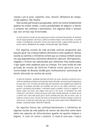 empadas e pão de queijo, salgadinhos, balas, chocolates. (Relatório de campo,
escola pública, São Paulo).
   Nas escolas particulares pesquisadas, tanto no ensino fundamental
quanto no ensino médio, a única possibilidade de adquirir o lanche
é comprar nas cantinas e lanchonetes. Em algumas delas é comum
que esse serviço seja terceirizado.

   A escola contrata os serviços de uma empresa para manter a lanchonete funcionando. A lanchonete
   tem um espaço agradável, com mesas e cadeiras de madeira limpas e bem conservadas. A cozinha
   é limpa e o atendimento é muito bom. Servem vários tipos de lanche, e alguns lanches especiais, de
   baixas calorias. (Relatório de campo, escola privada, São Paulo).

   Em algumas escolas da rede privada existem programas que
buscam gerar nas crianças hábitos alimentares mais saudáveis. Nessas
escolas as cantinas e refeitórios evitam que as crianças tenham acesso
em suas dependências a alimentos altamente calóricos. Refrigerantes,
salgados e frituras são substituídos por alimentos mais balanceados
e que sejam mais saudáveis para as crianças. Em uma escola da rede
privada de ensino do Distrito Federal existe parceria com a
Universidade de Brasília (UnB) para melhoramento nutricional do
lanche oferecido na cantina da escola.

   A dona da lanchonete, atendendo solicitação do diretor da escola, desenvolve em parceria com a
   UnB um trabalho para melhoria nutricional dos lanches oferecidos e conscientização da importância
   de comer bem e certo. Os lanches são todos feitos sob encomenda a uma salgadeira que também foi
   treinada. Os produtos utilizados são escolhidos com base em sua tabela nutricional e para
   garantir a procedência dos produtos, a lanchonete compra o produto e envia-os à salgadeira. Os
   lanches sempre são frescos, pois chegam novos para os três turnos. A lanchonete não vende
   refrigerante e nem chiclete, as balas aos poucos estão sendo retiradas do balcão. Os alunos vão até
   a cantina com a ficha onde consta qual o lanche escolhido pelos pais, dão seu nome e sala, ou
   compram a ficha no caixa. Na hora do lanche os funcionários da cantina entregam o lanche nas
   salas de aula. A dona da cantina disse que a maioria dos alunos compra lanche. (Relatório de
   campo, escola privada, Distrito Federal).

   Os aspectos físicos das cantinas/lanchonetes e refeitórios de
algumas escolas da rede pública de ensino são descritos como bons
tanto nos aspectos de infra-estrutura quanto no quesito limpeza e
higiene. A escola tem cantina e lanchonete. O estado de conservação e limpeza


                                                80
 