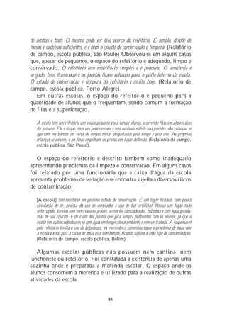 de ambas é bom. O mesmo pode ser dito acerca do refeitório. É amplo, dispõe de
mesas e cadeiras suficientes, e é bom o estado de conservação e limpeza. (Relatório
de campo, escola pública, São Paulo) Observou-se em alguns casos
que, apesar de pequenos, o espaço do refeitório é adequado, limpo e
conservado. O refeitório tem mobiliário simples e é pequeno. O ambiente é
arejado, bem iluminado e as janelas ficam voltadas para o pátio interno da escola.
O estado de conservação e limpeza do refeitório é muito bom. (Relatório de
campo, escola pública, Porto Alegre).
   Em outras escolas, o espaço do refeitório é pequeno para a
quantidade de alunos que o freqüentam, sendo comum a formação
de filas e a superlotação.

   A escola tem um refeitório um pouco pequeno para tantos alunos, ocorrendo filas em alguns dias
   da semana. Ele é limpo, mas um pouco escuro e sem nenhum enfeite nas paredes. As crianças se
   apertam em bancos em volta de longas mesas desgastadas pelo tempo e pelo uso. As próprias
   crianças se servem, e ao final empilham os pratos em lugar definido. (Relatório de campo,
   escola pública, São Paulo).

   O espaço do refeitório é descrito também como inadequado
apresentando problemas de limpeza e conservação. Em alguns casos
foi relatado por uma funcionária que a caixa d’água da escola
apresenta problemas de vedação e se encontra sujeita a diversos riscos
de contaminação.

   [A escola] tem refeitório em péssimo estado de conservação. É um lugar fechado, com pouca
   circulação de ar, precisa do uso de ventilador e uso de luz artificial. Possui um fogão todo
   enferrujado, janelas com venezianas e grades, armários com cadeados, bebedouro com água gelada,
   mas de uso restrito. Este é um dos pontos que gera sempre problemas com os alunos, já que a
   escola tem outros bebedouros só com água em temperatura ambiente e sem ser tratada. A responsável
   pelo refeitório limita o uso do bebedouro. A merendeira comentou sobre o problema de água que
   a escola passa, pois a caixa de água está sem tampa, ficando sujeita a todo tipo de contaminação.
   (Relatório de campo, escola pública, Belém).

   Algumas escolas públicas não possuem nem cantina, nem
lanchonete ou refeitório. Foi constatada a existência de apenas uma
cozinha onde é preparada a merenda escolar. O espaço onde os
alunos consomem a merenda é utilizado para a realização de outras
atividades da escola.


                                               81
 