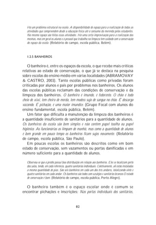 Há um problema estrutural na escola. A disponibilidade de espaço para a realização de todas as
   atividades que compreendem desde a educação física até o consumo da merenda pelos estudantes.
   No mesmo espaço são feitas essas atividades. Há uma certa improvisação para a realização das
   mesmas, mas em geral os alunos e o pessoal que trabalha na limpeza tem cuidado com a conservação
   do espaço da escola. (Relatório de campo, escola pública, Belém).



   1.2.5 BANHEIROS

    O banheiro é, entre os espaços da escola, o que recebe mais críticas
relativas ao estado de conservação, o que já se destaca na pesquisa
sobre escolas do ensino médio em várias localidades (ABRAMOVAY
& CASTRO, 2003). Tanto escolas públicas como privadas foram
criticadas por alunos e pais por problemas nos banheiros. Os alunos
das escolas públicas reclamam das condições de conservação e da
limpeza dos banheiros. O banheiro é imundo, é fedorento. O chão é todo
cheio de xixi, tem cheiro de merda, tem modess sujo de sangue no chão. É descarga
vazando. É pichação, é uma maior imundice. (Grupo Focal com alunos do
ensino fundamental, escola pública, Belém).
    Um fator que dificulta a manutenção da limpeza dos banheiros é
a quantidade insuficiente de sanitários para a quantidade de alunos.
Os banheiros da escola são bem simples e não contêm papel toalha ou papel
higiênico. As funcionárias os limpam de manhã, mas como a quantidade de alunos
é bem grande em pouco tempo os banheiros ficam sujos novamente. (Relatório
de campo, escola pública, São Paulo).
    Em poucas escolas os banheiros são descritos como em bom
estado de conservação, sem vazamentos ou portas danificadas e em
número suficiente para a quantidade de alunos.

   Observou-se que o prédio possui boa distribuição em relação aos banheiros. Eles se localizam perto
   das salas, tendo, em cada referência, quatro sanitários individuais. Coletivamente, ali estão instaladas
   a mesma quantidade de pias. São seis banheiros em cada um dos três andares, totalizando vinte e
   quatro sanitários em cada andar. Os banheiros são todos com azulejos e sanitários brancos O estado
   de conservação é bom. (Relatório de campo, escola pública, Porto Alegre).

  O banheiro também é o espaço escolar onde é comum se
encontrar pichações e inscrições: Nas portas individuais dos sanitários,


                                                   82
 