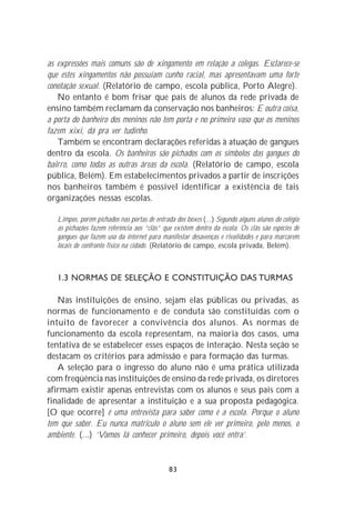 as expressões mais comuns são de xingamento em relação a colegas. Esclarece-se
que estes xingamentos não possuíam cunho racial, mas apresentavam uma forte
conotação sexual. (Relatório de campo, escola pública, Porto Alegre).
   No entanto é bom frisar que pais de alunos da rede privada de
ensino também reclamam da conservação nos banheiros: E outra coisa,
a porta do banheiro dos meninos não tem porta e no primeiro vaso que os meninos
fazem xixi, dá pra ver tudinho.
   Também se encontram declarações referidas à atuação de gangues
dentro da escola. Os banheiros são pichados com os símbolos das gangues do
bairro, como todas as outras áreas da escola. (Relatório de campo, escola
pública, Belém). Em estabelecimentos privados a partir de inscrições
nos banheiros também é possível identificar a existência de tais
organizações nessas escolas.

   Limpos, porém pichados nas portas de entrada dos boxes (...) Segundo alguns alunos do colégio
   as pichações fazem referência aos “clãs” que existem dentro da escola. Os clãs são espécies de
   gangues que fazem uso da internet para manifestar desavenças e rivalidades e para marcarem
   locais de confronto físico na cidade. (Relatório de campo, escola privada, Belém).



   1.3 NORMAS DE SELEÇÃO E CONSTITUIÇÃO DAS TURMAS

   Nas instituições de ensino, sejam elas públicas ou privadas, as
normas de funcionamento e de conduta são constituídas com o
intuito de favorecer a convivência dos alunos. As normas de
funcionamento da escola representam, na maioria dos casos, uma
tentativa de se estabelecer esses espaços de interação. Nesta seção se
destacam os critérios para admissão e para formação das turmas.
   A seleção para o ingresso do aluno não é uma prática utilizada
com freqüência nas instituições de ensino da rede privada, os diretores
afirmam existir apenas entrevistas com os alunos e seus pais com a
finalidade de apresentar a instituição e a sua proposta pedagógica.
[O que ocorre] é uma entrevista para saber como é a escola. Porque o aluno
tem que saber. Eu nunca matriculo o aluno sem ele ver primeiro, pelo menos, o
ambiente. (...) ‘Vamos lá conhecer primeiro, depois você entra’.


                                              83
 