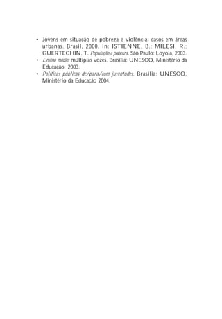 • Jovens em situação de pobreza e violência: casos em áreas
  urbanas. Brasil, 2000. In: ISTIENNE, B.; MILESI, R.;
  GUERTECHIN, T. População e pobreza. São Paulo: Loyola, 2003.
• Ensino médio: múltiplas vozes. Brasília: UNESCO, Ministério da
  Educação, 2003.
• Políticas públicas de/para/com juventudes. Brasília: UNESCO,
  Ministério da Educação 2004.
 