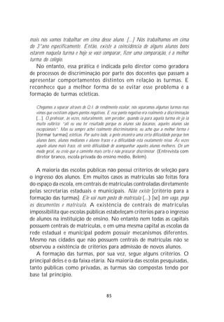 mais nós vamos trabalhar em cima desse aluno. [...] Nós trabalhamos em cima
do 3°ano especificamente. Então, existe a coincidência de alguns alunos bons
estarem naquela turma e hoje se você comparar, fizer uma comparação, é a melhor
turma do colégio.
    No entanto, essa prática é indicada pelo diretor como geradora
de processos de discriminação por parte dos docentes que passam a
apresentar comportamentos distintos em relação às turmas. E
reconhece que a melhor forma de se evitar esse problema é a
formação de turmas ecléticas.

   Chegamos a separar através de Q.I. de rendimento escolar, nós separamos algumas turmas mas
   vimos que existiam alguns pontos negativos. E esse ponto negativo era realmente a discriminação
   [...]. O professor, às vezes, naturalmente, sem perceber, quando ia para aquela turma ele já ia
   muito eufórico: “ali eu vou ter resultado porque os alunos são bacanas, aqueles alunos são
   excepcionais”. Mas eu sempre achei realmente discriminatório, eu acho que a melhor forma é
   [formar turmas] ecléticas. Por outro lado, a gente encontra uma certa dificuldade porque tem
   alunos bons, alunos medianos e alunos fracos e a dificuldade está exatamente nisso. Às vezes
   aquele aluno mais fraco, ele sente dificuldade de acompanhar aqueles alunos melhores. De um
   modo geral, eu creio que o caminho mais certo é não procurar discriminar. (Entrevista com
   diretor branco, escola privada do ensino médio, Belém).

   A maioria das escolas públicas não possui critérios de seleção para
o ingresso dos alunos. Em muitos casos as matrículas são feitas fora
do espaço da escola, em centrais de matrículas controladas diretamente
pelas secretarias estaduais e municipais. Não existe [critério para a
formação das turmas]. Ele vai num posto de matrícula (...) [se] tem vaga, pega
os documentos e matricula. A existência de centrais de matrículas
impossibilita que escolas públicas estabeleçam critérios para o ingresso
de alunos na instituição de ensino. No entanto nem todas as capitais
possuem centrais de matrículas, e em uma mesma capital as escolas da
rede estadual e municipal podem possuir mecanismos diferentes.
Mesmo nas cidades que não possuem centrais de matrículas não se
observou a existência de critérios para admissão de novos alunos.
   A formação das turmas, por sua vez, segue alguns critérios. O
principal deles é o da faixa etária. Na maioria das escolas pesquisadas,
tanto públicas como privadas, as turmas são compostas tendo por
base tal princípio.


                                              85
 
