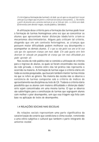 O critério [para a formação das turmas] é de idade, que até agora eu não pude fazer isso por
   conta que eu já cheguei aqui em janeiro e a matrícula da escola já estava pronta [...]. No entanto,
   a partir do próximo ano a próxima matrícula já vai ser feita por mim, e o critério será idade.
   (Entrevista com diretor negro, escola pública, Salvador).

   A utilização desse critério para a formação das turmas pode levar
à formação de turmas homogêneas uma vez que ao concentrar os
alunos que apresentam maior distorção idade/série criam-se
mecanismos discriminatórios. Alguns pais criticam tal critério,
alegando que em um contexto heterogêneo, as crianças que
possuem maior dificuldade podem melhorar seu desempenho e
acompanhar os demais alunos. E o que eu não gostei esse ano só foi essa
sala que eles separaram crianças com mais idade. Em cada quarta série forte
deveriam ter colocado um pouquinho de criança que tem mais dificuldade pra
poder aprender ali.
   Nas escolas da rede pública não se constata a utilização de critérios
para o ingresso de alunos, os quais só foram encontrados nas escolas
da rede privada, e mesmo entre elas tal prática não representa o
ocorrido na maioria. A formação de turmas segue o critério etário em
todas as escolas pesquisadas, que buscam também manter turmas mistas
no que se refere ao gênero. Na maioria das escolas não se observa a
existência de turmas compostas sob o critério de índices de
aproveitamento nas disciplinas ou teste de QI. Todavia o critério etário
possibilita que os alunos com maiores dificuldades e distorção idade/
série sejam concentrados em uma mesma turma. O que se observa
são subterfúgios para a constituição de turmas que segreguem alunos
com melhor e pior desempenho, sem que essa triagem seja feita com
base na aplicação de testes de desempenho.


   1.4 RELAÇÕES SOCIAIS NAS ESCOLAS

   As relações sociais representam uma parte significativa da
caracterização do cenário que condiciona o clima escolar, remetendo
a uma esfera subjetiva e cultural que também é parte integrante do
universo escolar.


                                                86
 