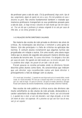do professor para a sala de aula. Ela [a professora] chega assim, tipo de
boa, cumprimenta, depois de repente ela vira a cara. Ela tem problema em casa e
desconta na gente. No ensino fundamental também é relatado que
inúmeros professores transportam os seus problemas pessoais para
a sala de aula. Já chega nervosa e desconta em todo mundo que não tem nada a
ver. Teve um dia que a professora já começou xingando lá na sala por causa do
filho dela, aí ela entrou gritando na sala.


   1.4.2 RELAÇÃO ENTRE DIRETORES E ALUNOS

   Na maioria das escolas da rede privada os diretores são alvos de
críticas. As reclamações são diversas e remetem a uma gama de
fatores. Um dos principais é a falta de critérios na aplicação das
normas. É comum alunos reclamarem que algumas turmas são
prejudicadas em relação a outras. Em uma escola, uma aluna negra
indica que os alunos do segundo ano possuem maiores direitos que
os alunos do terceiro ano. Eu usava cinco brincos. Fui obrigada a tirar dois
por causa da escola. No segundo ano todo mundo usa e no terceiro não pode. Esse
é o problema desse colégio, eles puxam de um lado e não do outro.
   Foram poucas as escolas privadas onde os diretores foram
descritos pelos alunos como bons. As características que indicam
que um diretor seja reconhecido como um bom diretor é
principalmente o fato de dialogar com os alunos.

   Ele é muito legal, brincalhão [...] quando tem uma briga muito séria ele manda bilhete, manda
   recado, ele é muito brincalhão. Por mais que a situação esteja difícil, ele conversa, fala que não
   quer isso, nada de brigas. Ele gosta de conversar, não gosta de mandar advertência. (Grupo
   Focal com alunos do ensino fundamental, escola privada, Distrito Federal).

    Nas escolas da rede pública as críticas acerca dos diretores são
muito semelhantes às dos alunos da rede privada, destacando-se o
caráter autoritário da relação diretor/aluno. Assim, você está brincando
(...) quando toca o sinal, aí você está descendo e você chega atrasado, aí ela fala
um monte de coisa e dá suspensão. ‘Aí a próxima vez que você fizer isso de novo,
você já vai expulso’.


                                                89
 