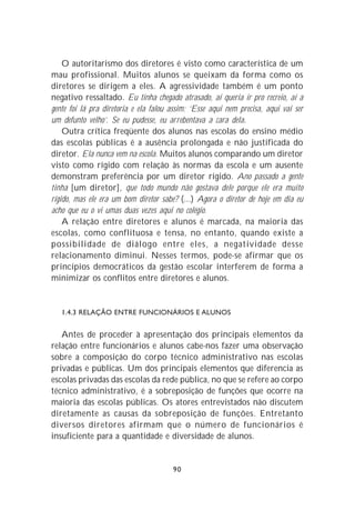 O autoritarismo dos diretores é visto como característica de um
mau profissional. Muitos alunos se queixam da forma como os
diretores se dirigem a eles. A agressividade também é um ponto
negativo ressaltado. Eu tinha chegado atrasado, aí queria ir pro recreio, aí a
gente foi lá pra diretoria e ela falou assim: ‘Esse aqui nem precisa, aqui vai ser
um defunto velho’. Se eu pudesse, eu arrebentava a cara dela.
    Outra crítica freqüente dos alunos nas escolas do ensino médio
das escolas públicas é a ausência prolongada e não justificada do
diretor. Ela nunca vem na escola. Muitos alunos comparando um diretor
visto como rígido com relação às normas da escola e um ausente
demonstram preferência por um diretor rígido. Ano passado a gente
tinha [um diretor], que todo mundo não gostava dele porque ele era muito
rígido, mas ele era um bom diretor sabe? (...) Agora o diretor de hoje em dia eu
acho que eu o vi umas duas vezes aqui no colégio.
    A relação entre diretores e alunos é marcada, na maioria das
escolas, como conflituosa e tensa, no entanto, quando existe a
possibilidade de diálogo entre eles, a negatividade desse
relacionamento diminui. Nesses termos, pode-se afirmar que os
princípios democráticos da gestão escolar interferem de forma a
minimizar os conflitos entre diretores e alunos.


   1.4.3 RELAÇÃO ENTRE FUNCIONÁRIOS E ALUNOS


   Antes de proceder à apresentação dos principais elementos da
relação entre funcionários e alunos cabe-nos fazer uma observação
sobre a composição do corpo técnico administrativo nas escolas
privadas e públicas. Um dos principais elementos que diferencia as
escolas privadas das escolas da rede pública, no que se refere ao corpo
técnico administrativo, é a sobreposição de funções que ocorre na
maioria das escolas públicas. Os atores entrevistados não discutem
diretamente as causas da sobreposição de funções. Entretanto
diversos diretores afirmam que o número de funcionários é
insuficiente para a quantidade e diversidade de alunos.


                                       90
 
