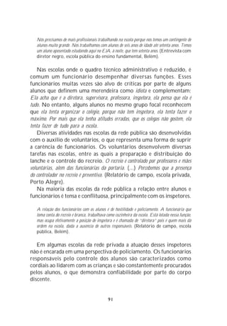 Nós precisamos de mais profissionais trabalhando na escola porque nós temos um contingente de
   alunos muito grande. Nós trabalhamos com alunos de seis anos de idade até setenta anos. Temos
   um aluno aposentado estudando aqui no EJA, à noite, que tem setenta anos. (Entrevista com
   diretor negro, escola pública do ensino fundamental, Belém).

    Nas escolas onde o quadro técnico administrativo é reduzido, é
comum um funcionário desempenhar diversas funções. Esses
funcionários muitas vezes são alvo de críticas por parte de alguns
alunos que definem uma merendeira como idiota e complementam:
Ela acha que é a diretora, supervisora, professora, inspetora, ela pensa que ela é
tudo. No entanto, alguns alunos no mesmo grupo focal reconhecem
que ela tenta organizar o colégio, porque não tem inspetora, ela tenta fazer o
máximo. Por mais que ela tenha atitudes erradas, que os colegas não gostem, ela
tenta fazer de tudo para a escola.
    Diversas atividades nas escolas da rede pública são desenvolvidas
com o auxílio de voluntários, o que representa uma forma de suprir
a carência de funcionários. Os voluntários desenvolvem diversas
tarefas nas escolas, entre as quais a preparação e distribuição do
lanche e o controle do recreio. O recreio é controlado por professores e mães
voluntárias, além das funcionárias da portaria. (...) Percebemos que a presença
do controlador no recreio é preventiva. (Relatório de campo, escola privada,
Porto Alegre).
    Na maioria das escolas da rede pública a relação entre alunos e
funcionários é tensa e conflituosa, principalmente com os inspetores.

   A relação dos funcionários com os alunos é de hostilidade e policiamento. A funcionária que
   toma conta do recreio é branca, trabalhava como cozinheira da escola. Está lotada nessa função,
   mas ocupa efetivamente a posição de inspetora e é chamada de “diretora” pois é quem mais dá
   ordem na escola, dada a ausência de outros responsáveis. (Relatório de campo, escola
   pública, Belém).

   Em algumas escolas da rede privada a atuação desses inspetores
não é encarada em uma perspectiva de policiamento. Os funcionários
responsáveis pelo controle dos alunos são caracterizados como
cordiais ao lidarem com as crianças e são constantemente procurados
pelos alunos, o que demonstra confiabilidade por parte do corpo
discente.


                                              91
 